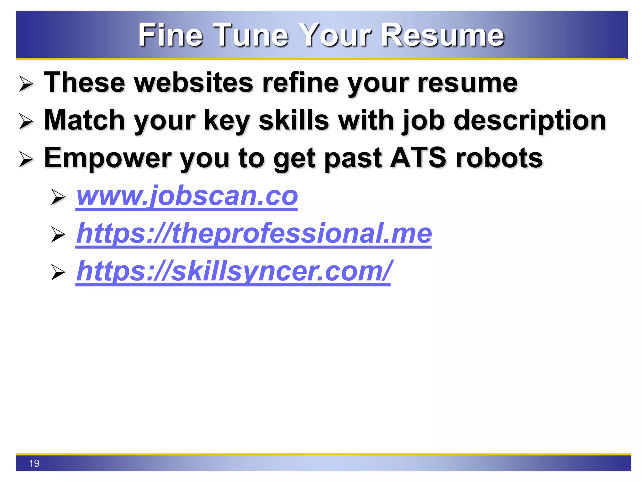 19
Fine Tune Your Resume
 These websites refine your resume
 Match your key skills with job description
 Empower you to get past ATS robots
 www.jobscan.co
 https://theprofessional.me
 https://skillsyncer.com/
 