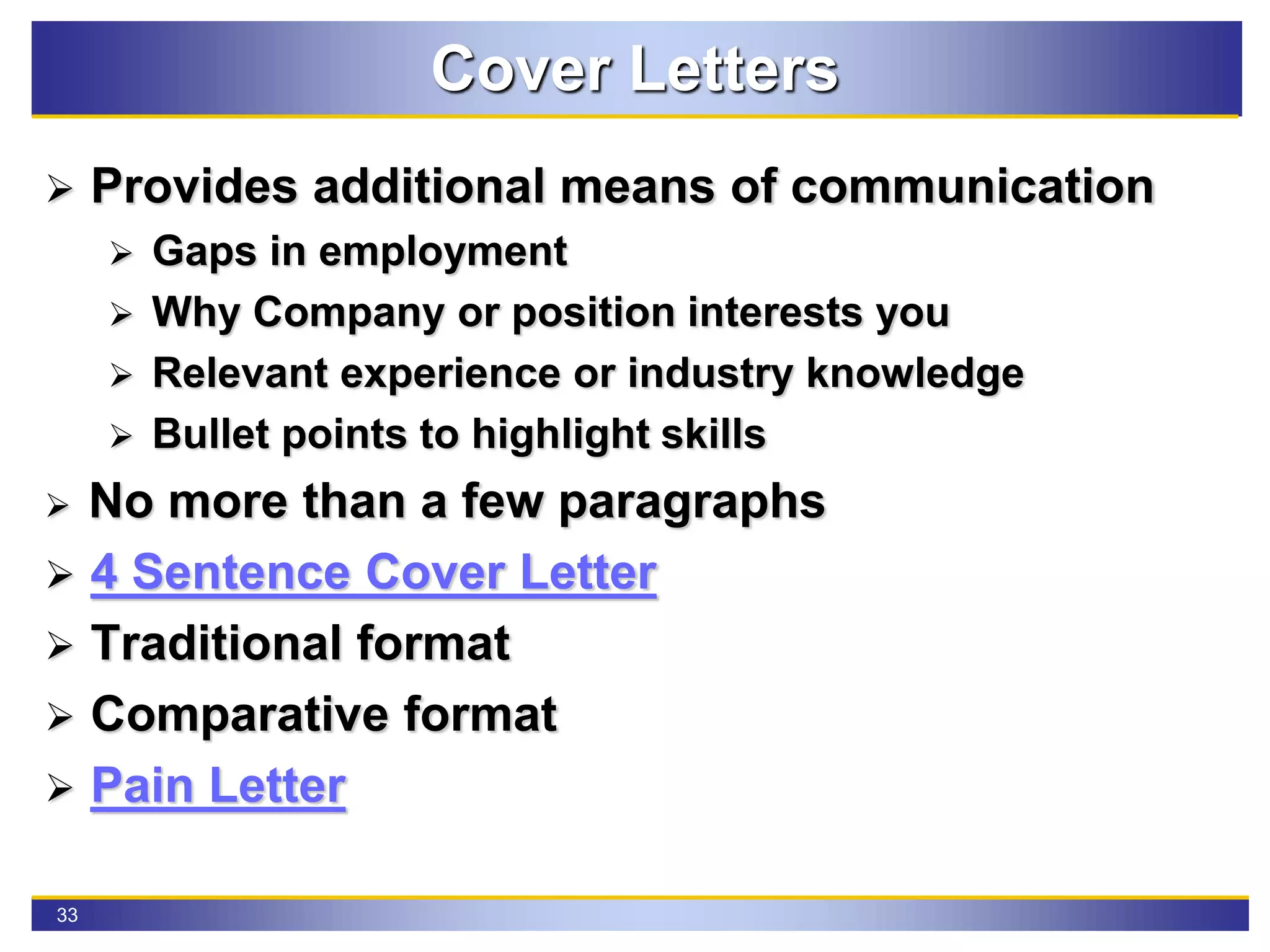 33
Cover Letters
 Provides additional means of communication
 Gaps in employment
 Why Company or position interests you
 Relevant experience or industry knowledge
 Bullet points to highlight skills
 No more than a few paragraphs
 4 Sentence Cover Letter
 Traditional format
 Comparative format
 Pain Letter
 