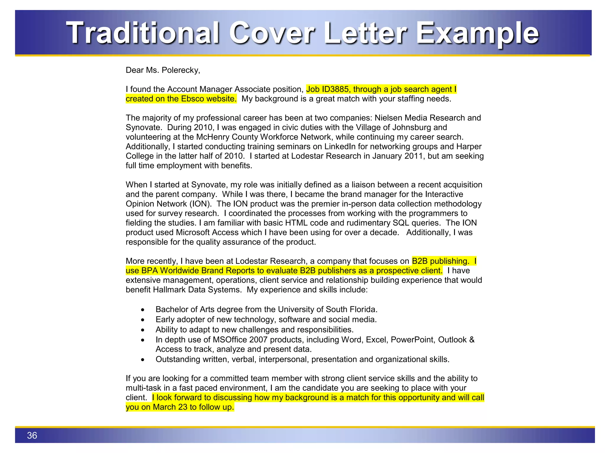 36
Traditional Cover Letter Example
Dear Ms. Polerecky,
I found the Account Manager Associate position, Job ID3885, through a job search agent I
created on the Ebsco website. My background is a great match with your staffing needs.
The majority of my professional career has been at two companies: Nielsen Media Research and
Synovate. During 2010, I was engaged in civic duties with the Village of Johnsburg and
volunteering at the McHenry County Workforce Network, while continuing my career search.
Additionally, I started conducting training seminars on LinkedIn for networking groups and Harper
College in the latter half of 2010. I started at Lodestar Research in January 2011, but am seeking
full time employment with benefits.
When I started at Synovate, my role was initially defined as a liaison between a recent acquisition
and the parent company. While I was there, I became the brand manager for the Interactive
Opinion Network (ION). The ION product was the premier in-person data collection methodology
used for survey research. I coordinated the processes from working with the programmers to
fielding the studies. I am familiar with basic HTML code and rudimentary SQL queries. The ION
product used Microsoft Access which I have been using for over a decade. Additionally, I was
responsible for the quality assurance of the product.
More recently, I have been at Lodestar Research, a company that focuses on B2B publishing. I
use BPA Worldwide Brand Reports to evaluate B2B publishers as a prospective client. I have
extensive management, operations, client service and relationship building experience that would
benefit Hallmark Data Systems. My experience and skills include:
 Bachelor of Arts degree from the University of South Florida.
 Early adopter of new technology, software and social media.
 Ability to adapt to new challenges and responsibilities.
 In depth use of MSOffice 2007 products, including Word, Excel, PowerPoint, Outlook &
Access to track, analyze and present data.
 Outstanding written, verbal, interpersonal, presentation and organizational skills.
If you are looking for a committed team member with strong client service skills and the ability to
multi-task in a fast paced environment, I am the candidate you are seeking to place with your
client. I look forward to discussing how my background is a match for this opportunity and will call
you on March 23 to follow up.
 