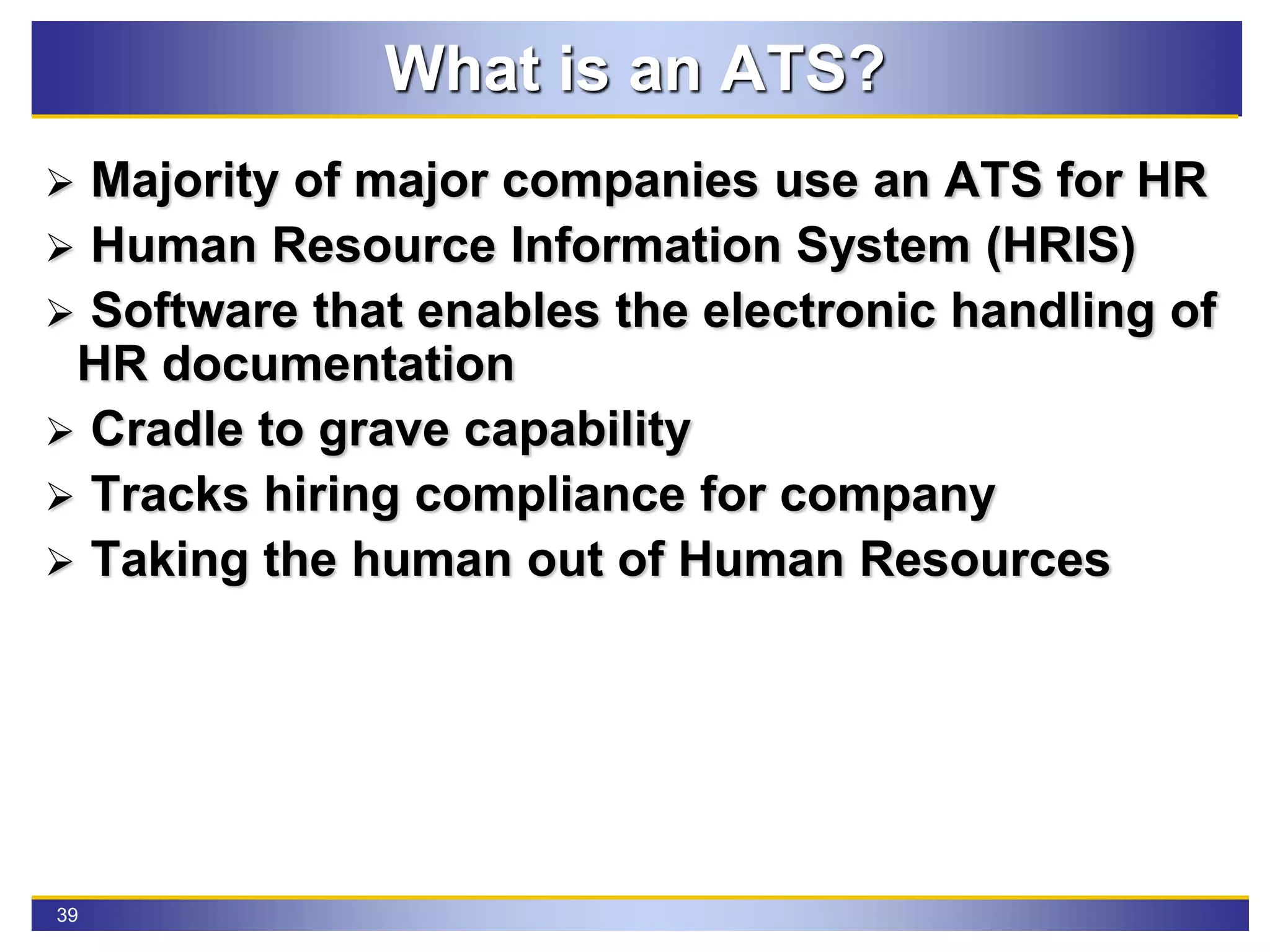 39
What is an ATS?
 Majority of major companies use an ATS for HR
 Human Resource Information System (HRIS)
 Software that enables the electronic handling of
HR documentation
 Cradle to grave capability
 Tracks hiring compliance for company
 Taking the human out of Human Resources
 
