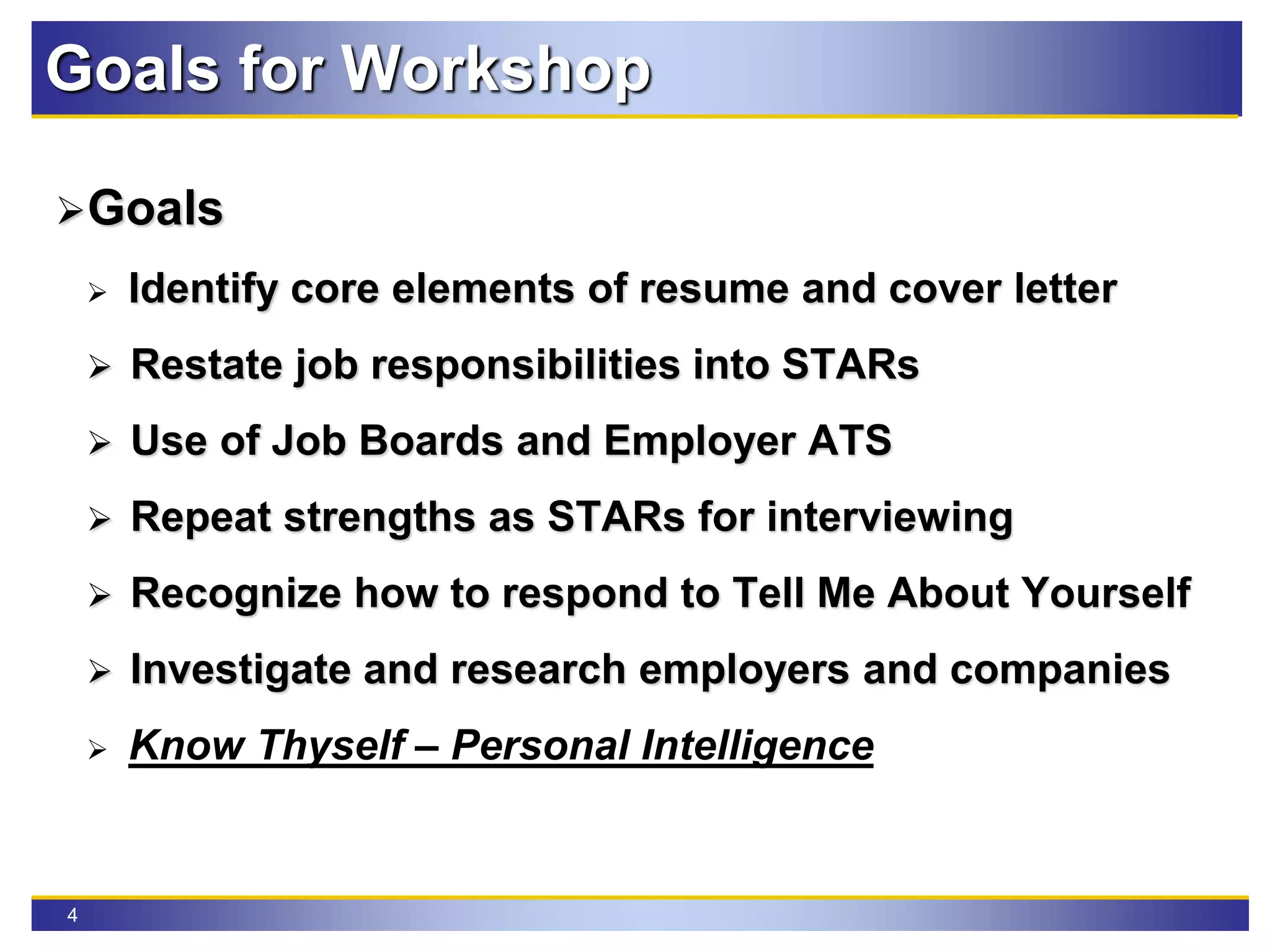 4
Goals for Workshop
Goals
 Identify core elements of resume and cover letter
 Restate job responsibilities into STARs
 Use of Job Boards and Employer ATS
 Repeat strengths as STARs for interviewing
 Recognize how to respond to Tell Me About Yourself
 Investigate and research employers and companies
 Know Thyself – Personal Intelligence
 