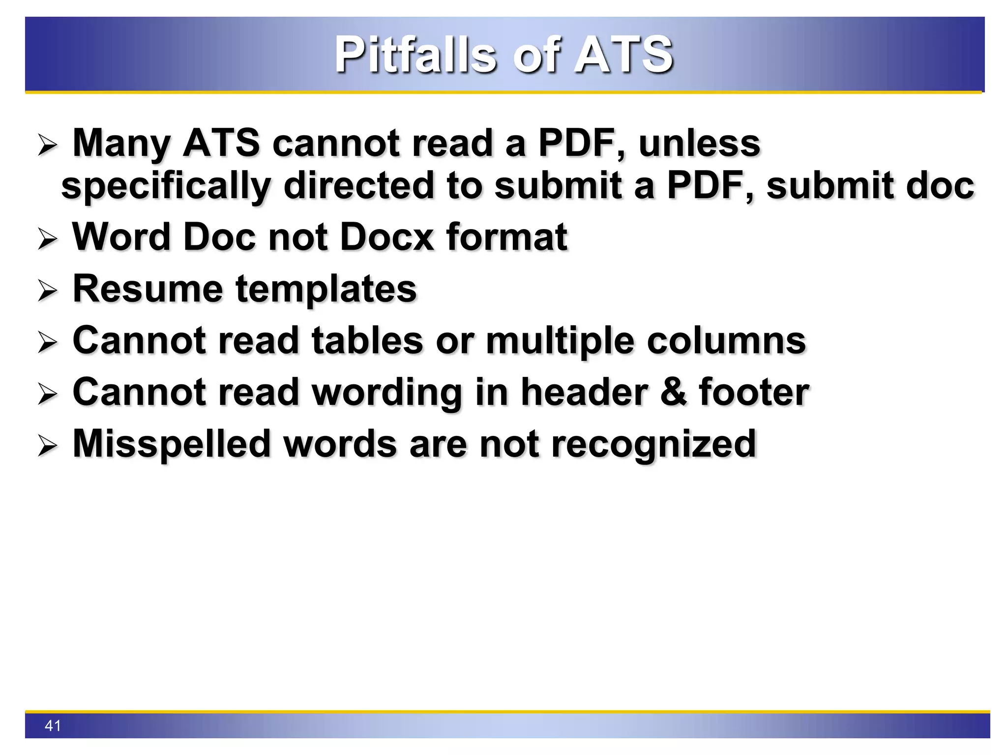 41
Pitfalls of ATS
 Many ATS cannot read a PDF, unless
specifically directed to submit a PDF, submit doc
 Word Doc not Docx format
 Resume templates
 Cannot read tables or multiple columns
 Cannot read wording in header & footer
 Misspelled words are not recognized
 