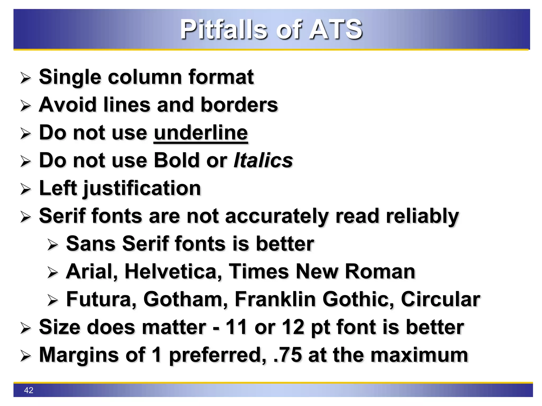 42
Pitfalls of ATS
 Single column format
 Avoid lines and borders
 Do not use underline
 Do not use Bold or Italics
 Left justification
 Serif fonts are not accurately read reliably
 Sans Serif fonts is better
 Arial, Helvetica, Times New Roman
 Futura, Gotham, Franklin Gothic, Circular
 Size does matter - 11 or 12 pt font is better
 Margins of 1 preferred, .75 at the maximum
 
