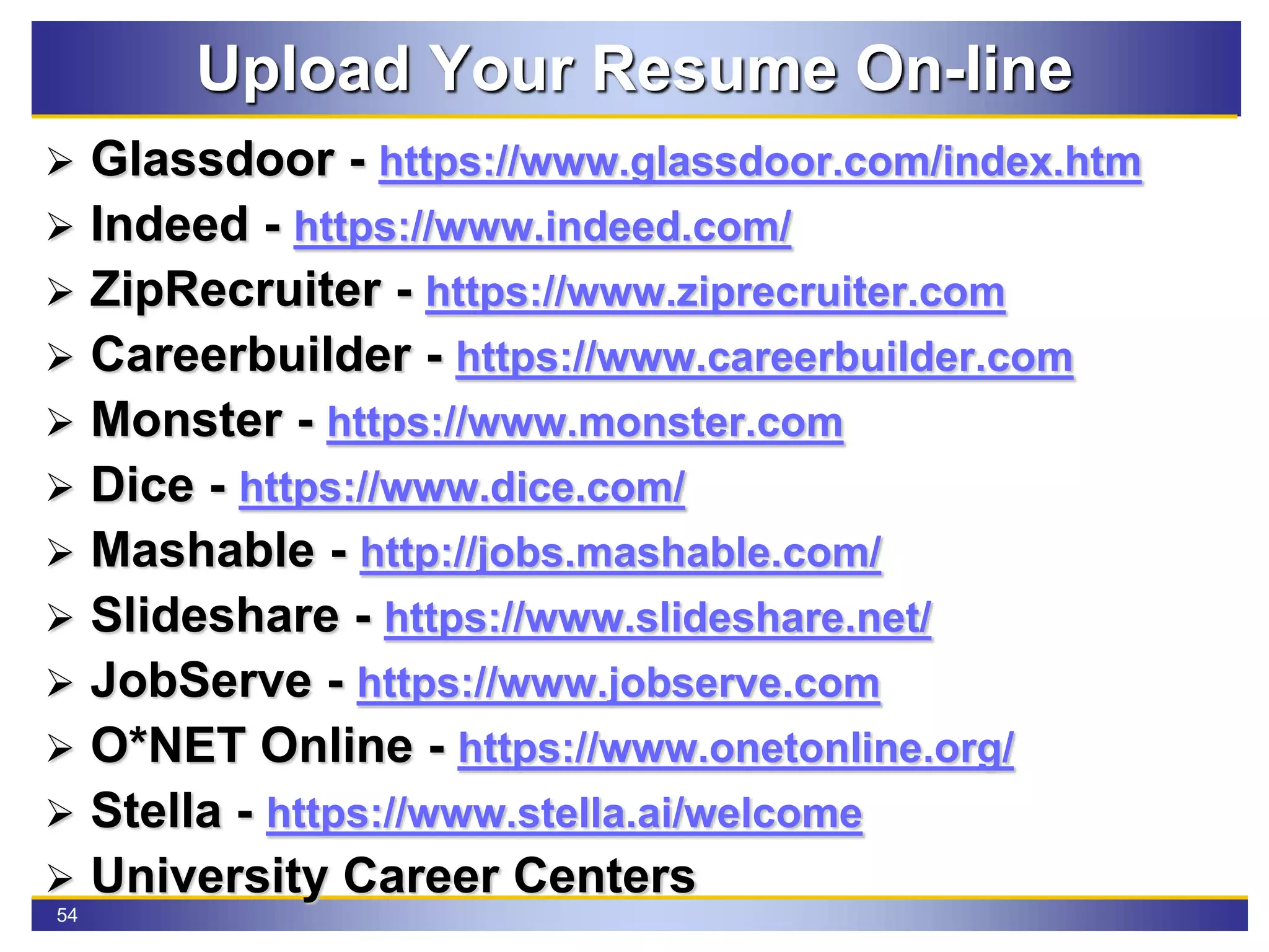 54
Upload Your Resume On-line
 Glassdoor - https://www.glassdoor.com/index.htm
 Indeed - https://www.indeed.com/
 ZipRecruiter - https://www.ziprecruiter.com
 Careerbuilder - https://www.careerbuilder.com
 Monster - https://www.monster.com
 Dice - https://www.dice.com/
 Mashable - http://jobs.mashable.com/
 Slideshare - https://www.slideshare.net/
 JobServe - https://www.jobserve.com
 O*NET Online - https://www.onetonline.org/
 Stella - https://www.stella.ai/welcome
 University Career Centers
 