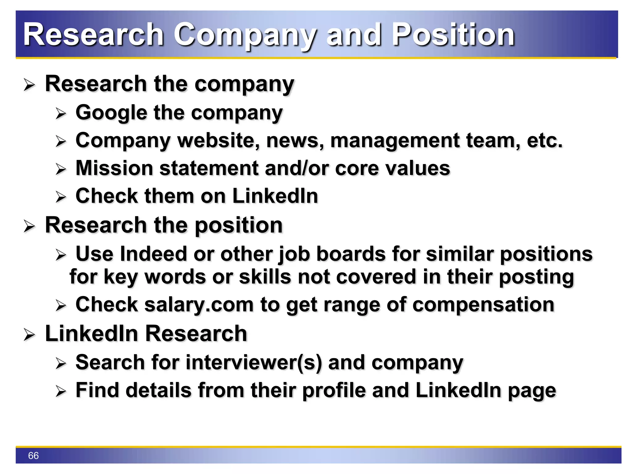 66
Research Company and Position
 Research the company
 Google the company
 Company website, news, management team, etc.
 Mission statement and/or core values
 Check them on LinkedIn
 Research the position
 Use Indeed or other job boards for similar positions
for key words or skills not covered in their posting
 Check salary.com to get range of compensation
 LinkedIn Research
 Search for interviewer(s) and company
 Find details from their profile and LinkedIn page
 