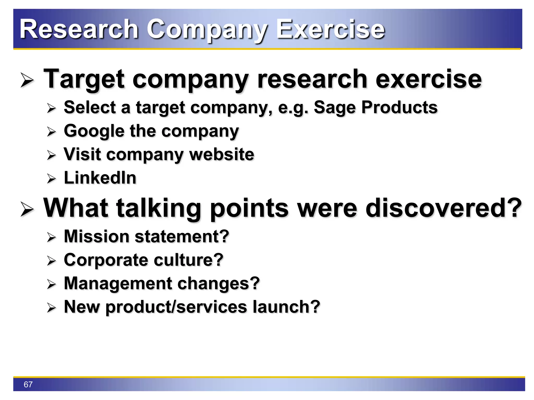 67
Research Company Exercise
 Target company research exercise
 Select a target company, e.g. Sage Products
 Google the company
 Visit company website
 LinkedIn
 What talking points were discovered?
 Mission statement?
 Corporate culture?
 Management changes?
 New product/services launch?
 