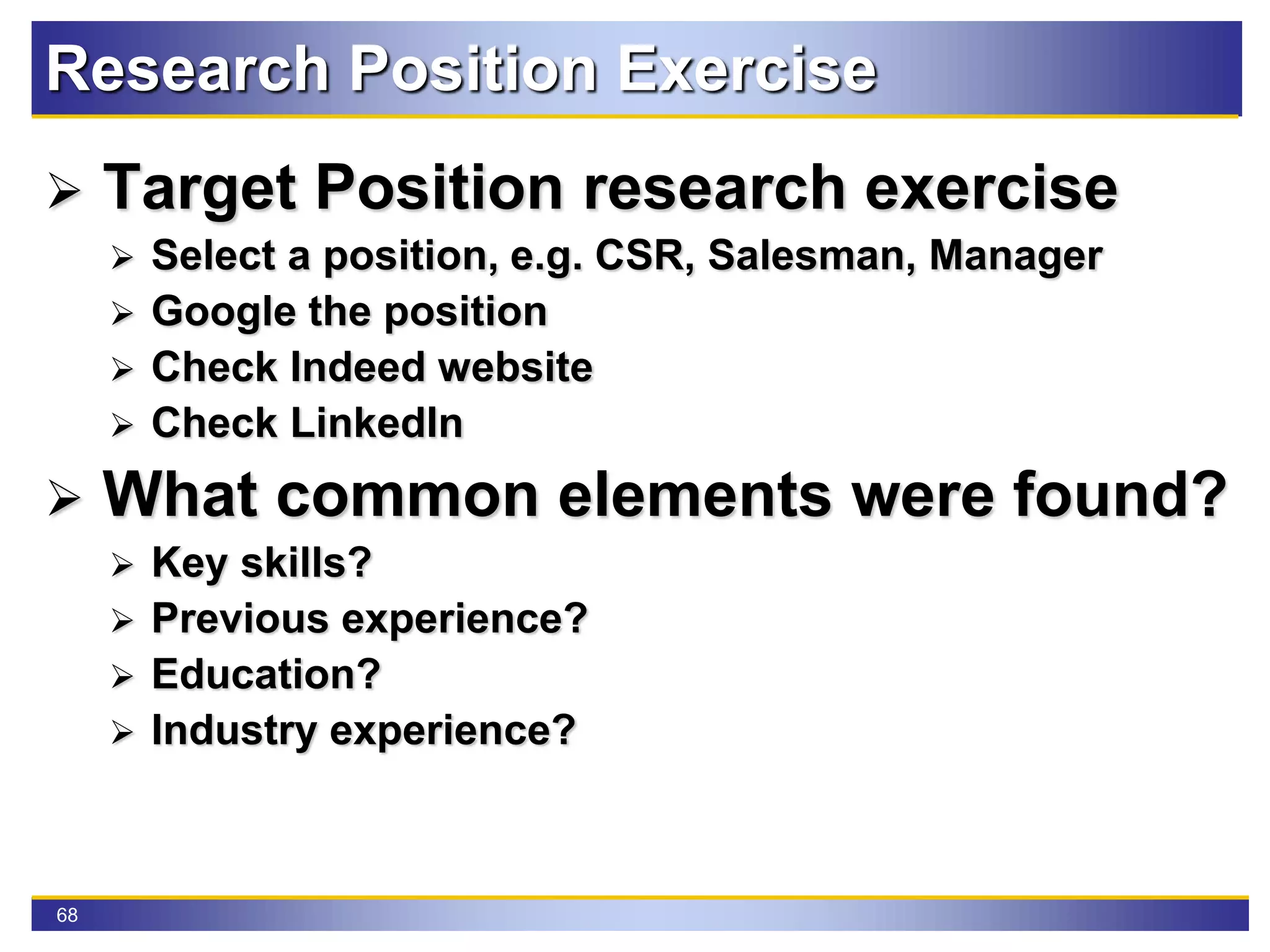 68
Research Position Exercise
 Target Position research exercise
 Select a position, e.g. CSR, Salesman, Manager
 Google the position
 Check Indeed website
 Check LinkedIn
 What common elements were found?
 Key skills?
 Previous experience?
 Education?
 Industry experience?
 