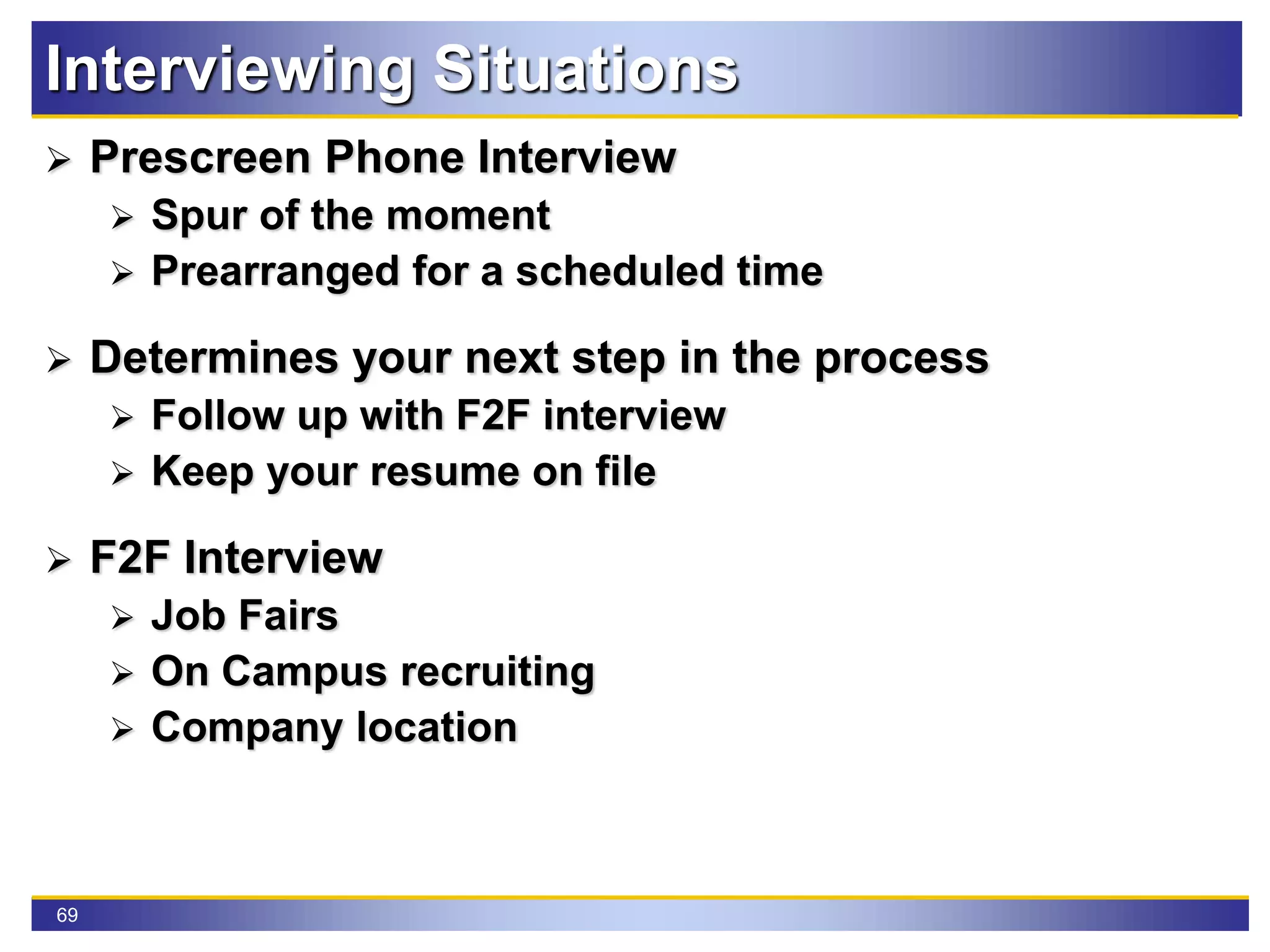 69
Interviewing Situations
 Prescreen Phone Interview
 Spur of the moment
 Prearranged for a scheduled time
 Determines your next step in the process
 Follow up with F2F interview
 Keep your resume on file
 F2F Interview
 Job Fairs
 On Campus recruiting
 Company location
 