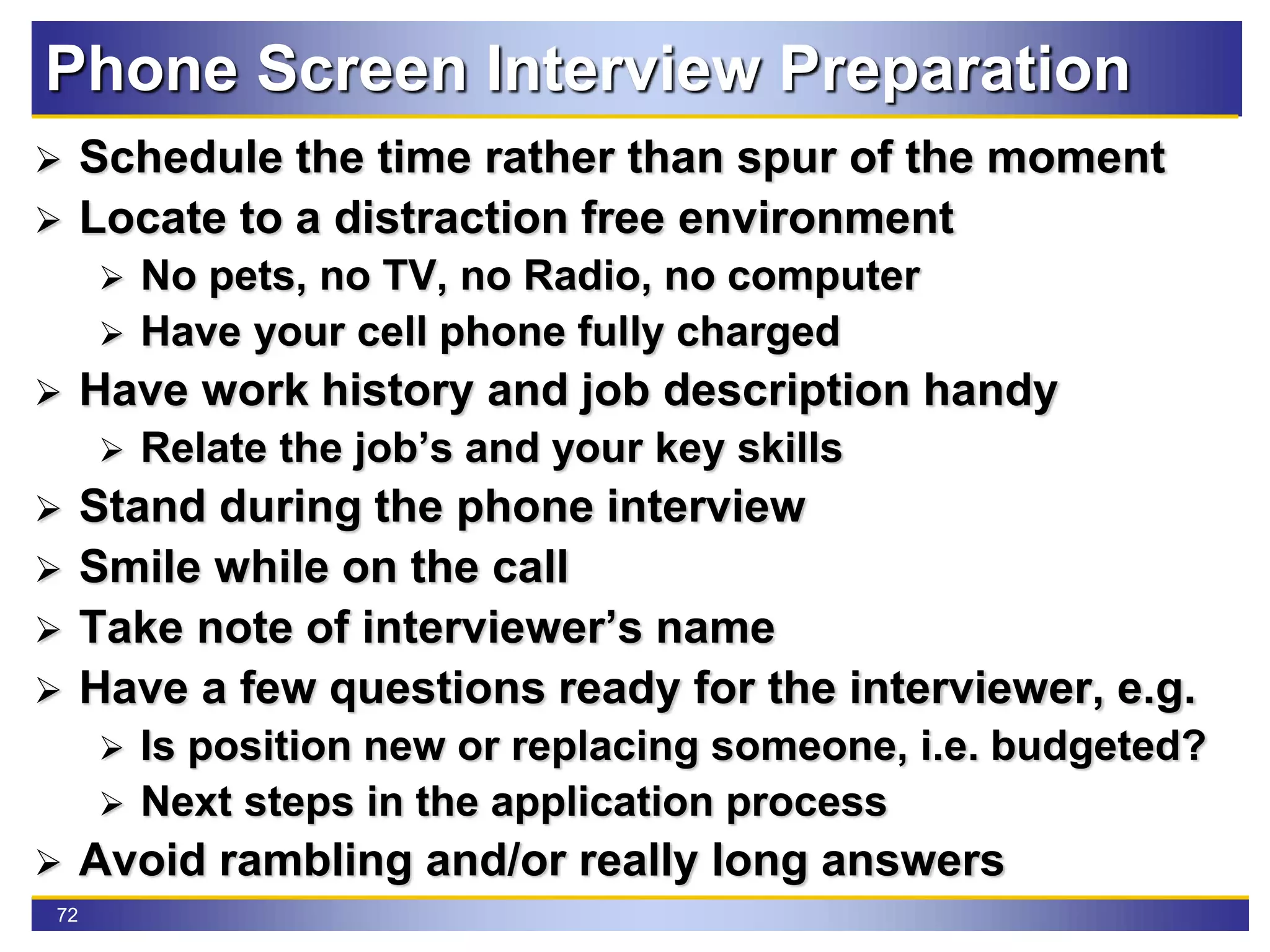 72
Phone Screen Interview Preparation
 Schedule the time rather than spur of the moment
 Locate to a distraction free environment
 No pets, no TV, no Radio, no computer
 Have your cell phone fully charged
 Have work history and job description handy
 Relate the job’s and your key skills
 Stand during the phone interview
 Smile while on the call
 Take note of interviewer’s name
 Have a few questions ready for the interviewer, e.g.
 Is position new or replacing someone, i.e. budgeted?
 Next steps in the application process
 Avoid rambling and/or really long answers
 