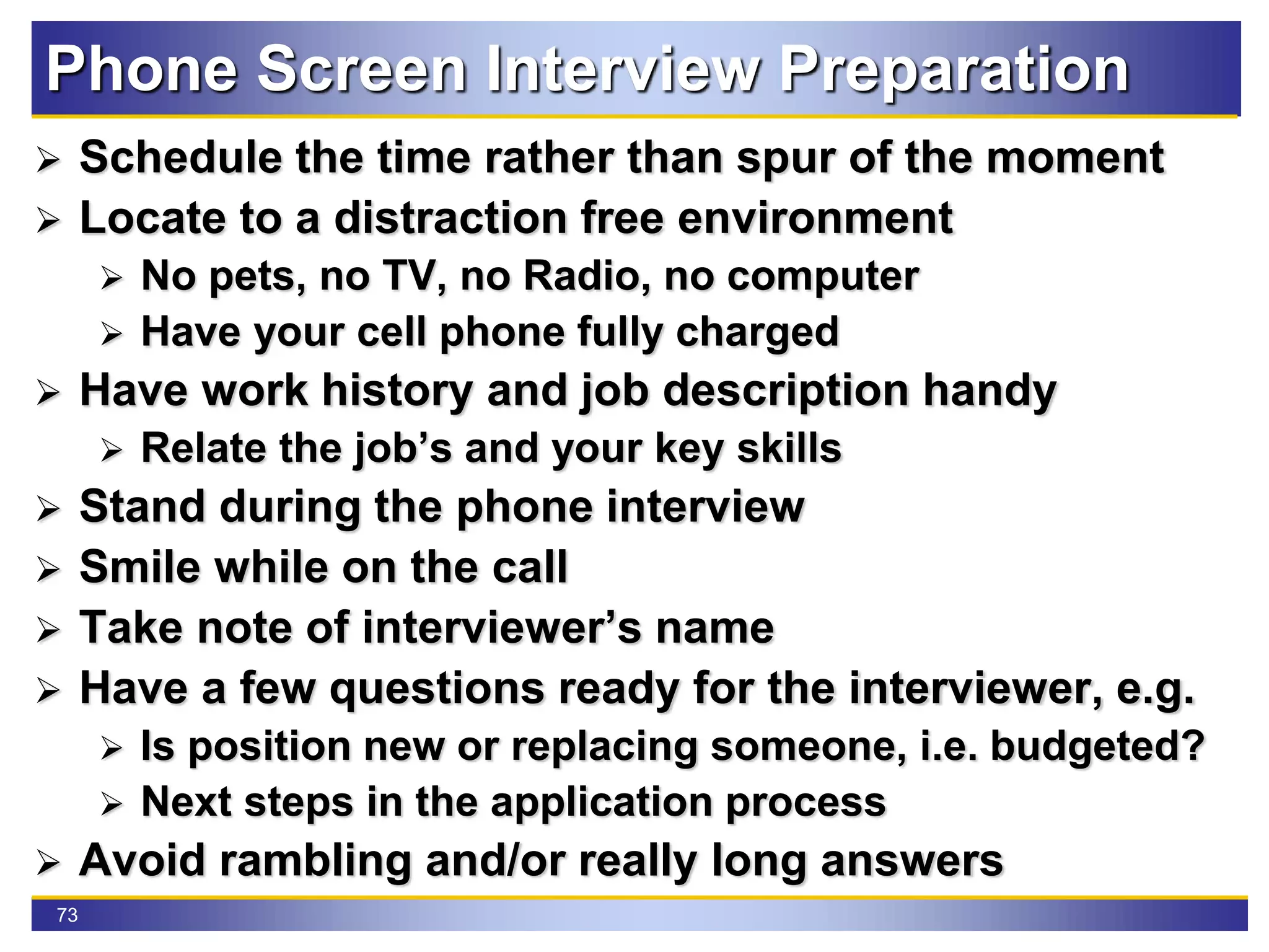 73
Phone Screen Interview Preparation
 Schedule the time rather than spur of the moment
 Locate to a distraction free environment
 No pets, no TV, no Radio, no computer
 Have your cell phone fully charged
 Have work history and job description handy
 Relate the job’s and your key skills
 Stand during the phone interview
 Smile while on the call
 Take note of interviewer’s name
 Have a few questions ready for the interviewer, e.g.
 Is position new or replacing someone, i.e. budgeted?
 Next steps in the application process
 Avoid rambling and/or really long answers
 