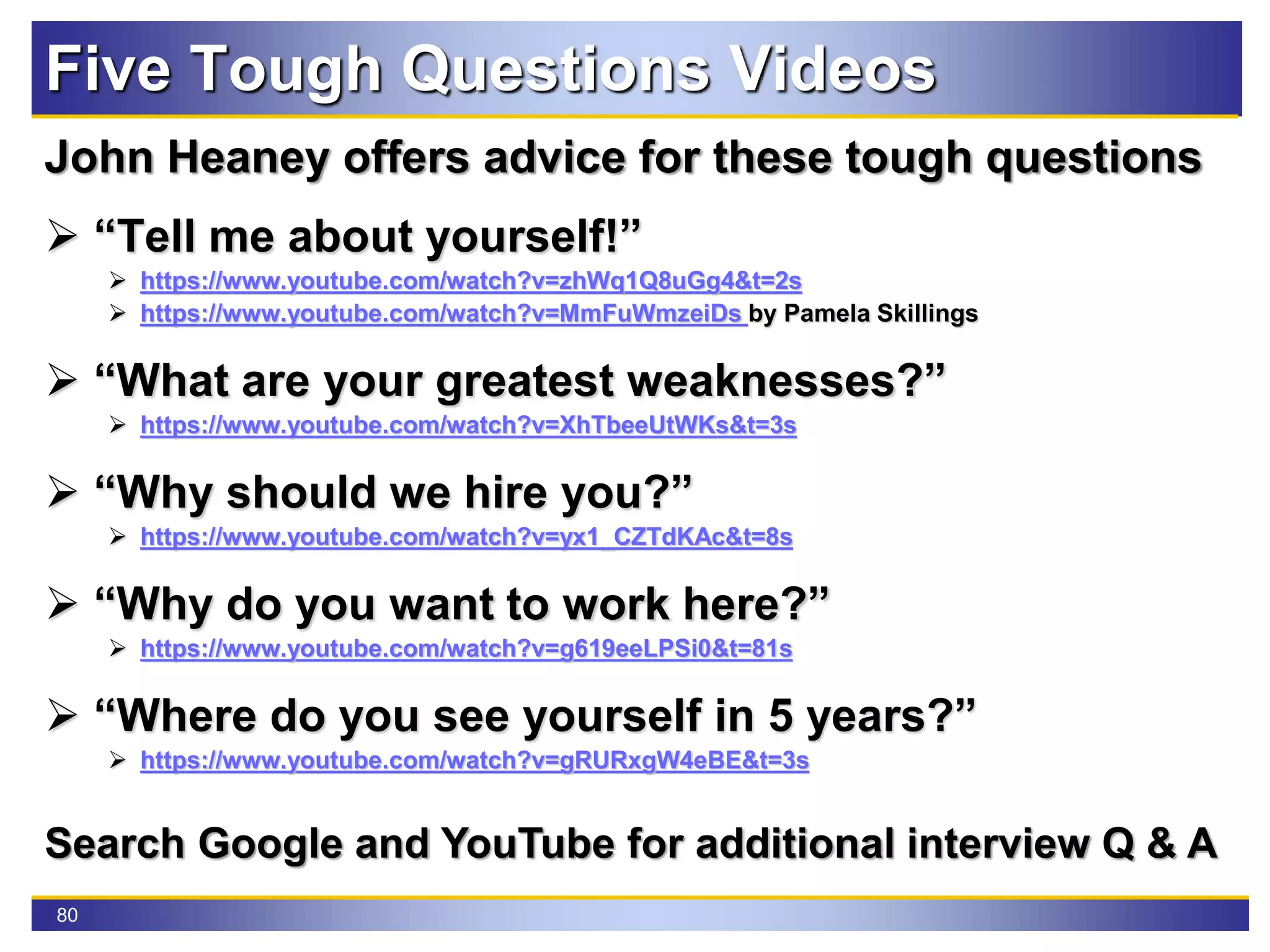80
Five Tough Questions Videos
John Heaney offers advice for these tough questions
 “Tell me about yourself!”
 https://www.youtube.com/watch?v=zhWq1Q8uGg4&t=2s
 https://www.youtube.com/watch?v=MmFuWmzeiDs by Pamela Skillings
 “What are your greatest weaknesses?”
 https://www.youtube.com/watch?v=XhTbeeUtWKs&t=3s
 “Why should we hire you?”
 https://www.youtube.com/watch?v=yx1_CZTdKAc&t=8s
 “Why do you want to work here?”
 https://www.youtube.com/watch?v=g619eeLPSi0&t=81s
 “Where do you see yourself in 5 years?”
 https://www.youtube.com/watch?v=gRURxgW4eBE&t=3s
Search Google and YouTube for additional interview Q & A
 