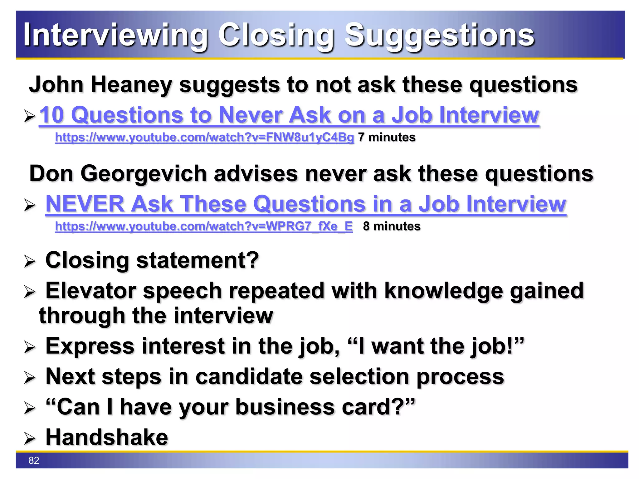 82
Interviewing Closing Suggestions
John Heaney suggests to not ask these questions
10 Questions to Never Ask on a Job Interview
https://www.youtube.com/watch?v=FNW8u1yC4Bg 7 minutes
Don Georgevich advises never ask these questions
 NEVER Ask These Questions in a Job Interview
https://www.youtube.com/watch?v=WPRG7_fXe_E 8 minutes
 Closing statement?
 Elevator speech repeated with knowledge gained
through the interview
 Express interest in the job, “I want the job!”
 Next steps in candidate selection process
 “Can I have your business card?”
 Handshake
 