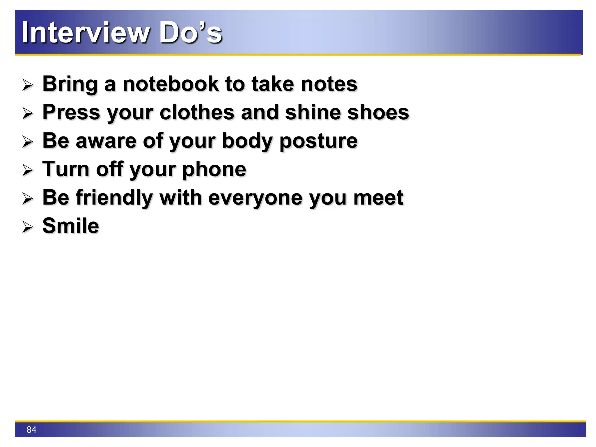 84
Interview Do’s
 Bring a notebook to take notes
 Press your clothes and shine shoes
 Be aware of your body posture
 Turn off your phone
 Be friendly with everyone you meet
 Smile
 
