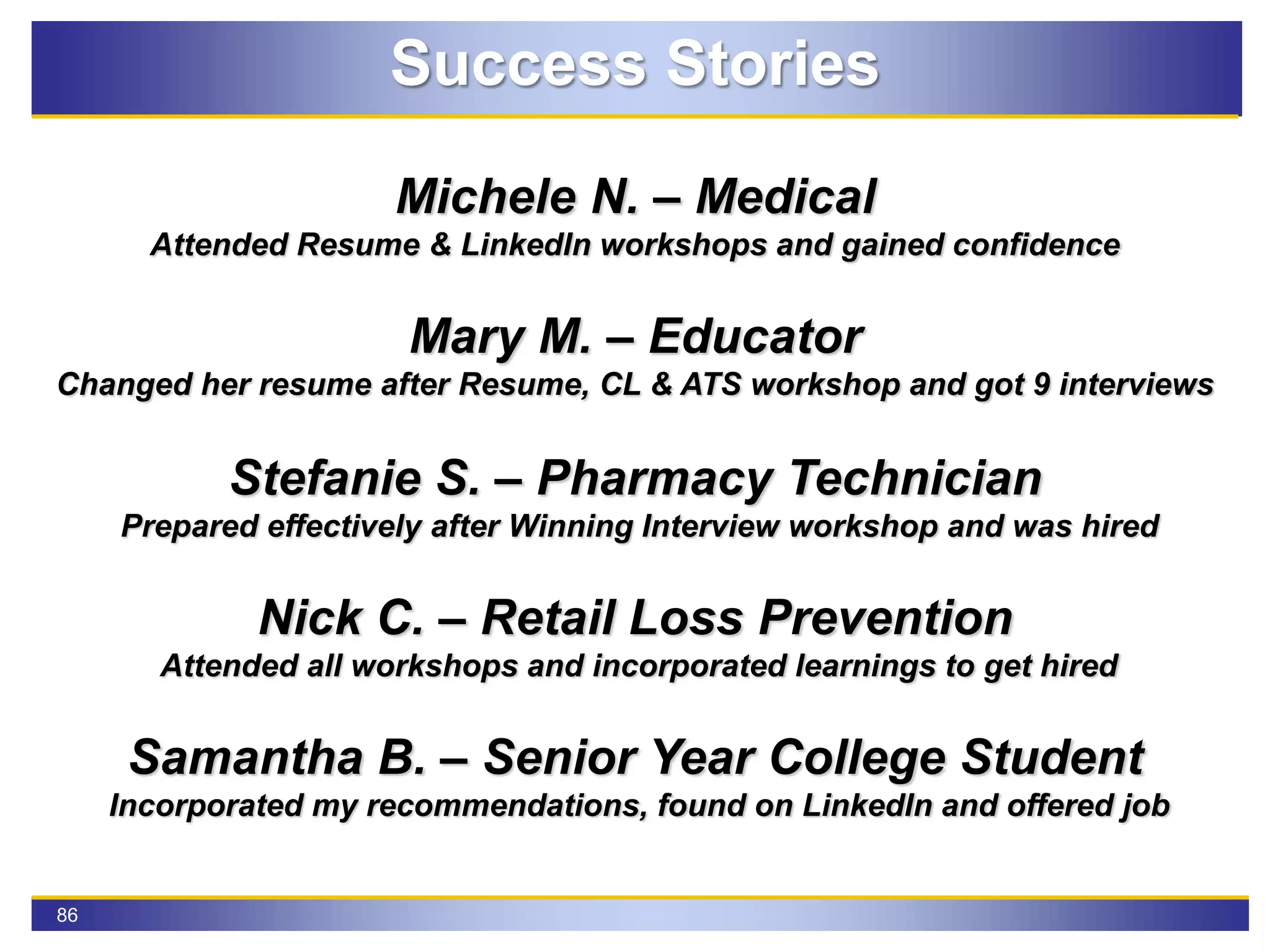 86
Success Stories
Michele N. – Medical
Attended Resume & LinkedIn workshops and gained confidence
Mary M. – Educator
Changed her resume after Resume, CL & ATS workshop and got 9 interviews
Stefanie S. – Pharmacy Technician
Prepared effectively after Winning Interview workshop and was hired
Nick C. – Retail Loss Prevention
Attended all workshops and incorporated learnings to get hired
Samantha B. – Senior Year College Student
Incorporated my recommendations, found on LinkedIn and offered job
 