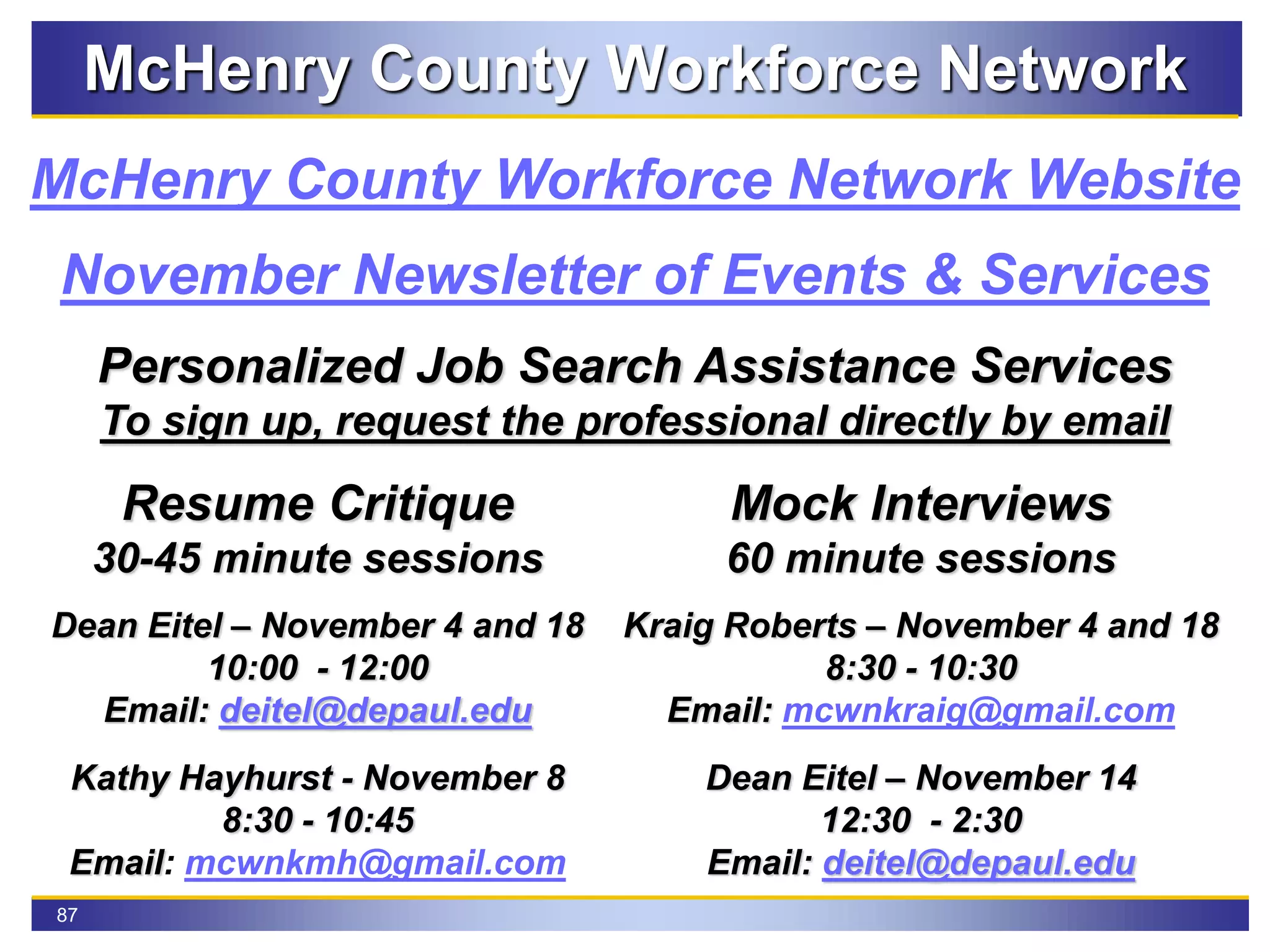 87
McHenry County Workforce Network
November Newsletter of Events & Services
McHenry County Workforce Network Website
Personalized Job Search Assistance Services
To sign up, request the professional directly by email
Resume Critique
30-45 minute sessions
Dean Eitel – November 4 and 18
10:00 - 12:00
Email: deitel@depaul.edu
Kathy Hayhurst - November 8
8:30 - 10:45
Email: mcwnkmh@gmail.com
Mock Interviews
60 minute sessions
Kraig Roberts – November 4 and 18
8:30 - 10:30
Email: mcwnkraig@gmail.com
Dean Eitel – November 14
12:30 - 2:30
Email: deitel@depaul.edu
 