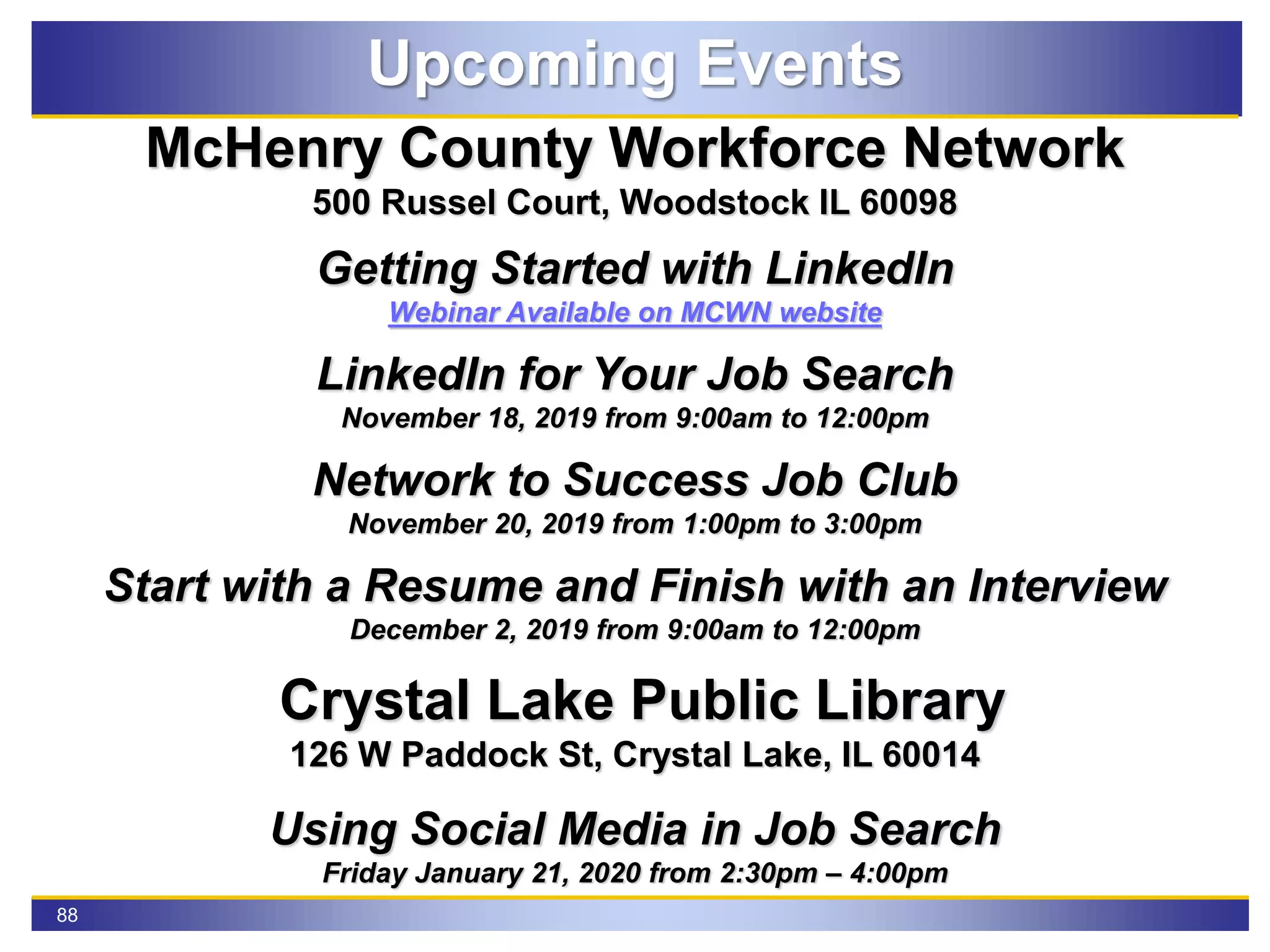88
Upcoming Events
McHenry County Workforce Network
500 Russel Court, Woodstock IL 60098
Getting Started with LinkedIn
Webinar Available on MCWN website
LinkedIn for Your Job Search
November 18, 2019 from 9:00am to 12:00pm
Network to Success Job Club
November 20, 2019 from 1:00pm to 3:00pm
Start with a Resume and Finish with an Interview
December 2, 2019 from 9:00am to 12:00pm
Crystal Lake Public Library
126 W Paddock St, Crystal Lake, IL 60014
Using Social Media in Job Search
Friday January 21, 2020 from 2:30pm – 4:00pm
 