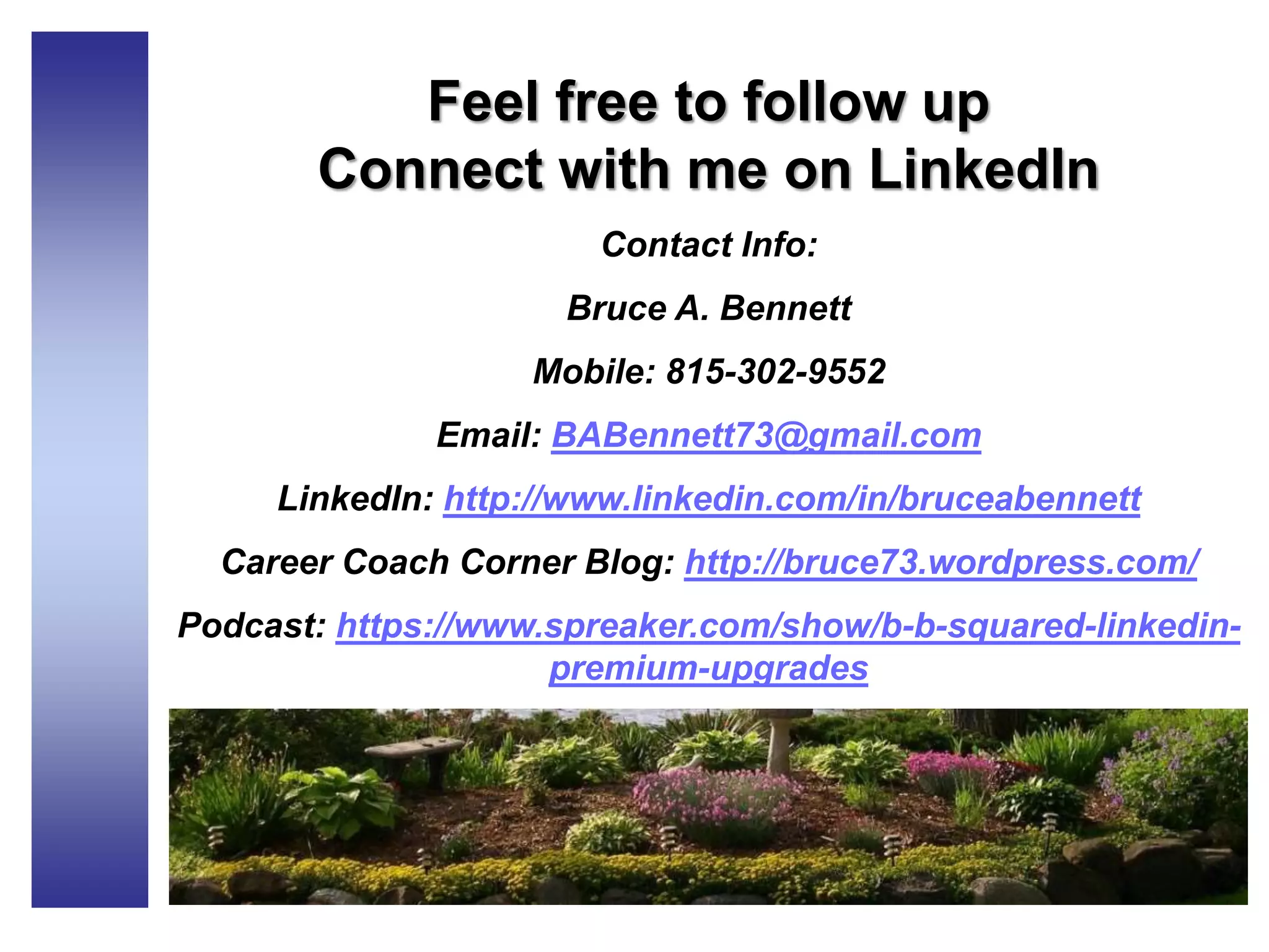 Feel free to follow up
Connect with me on LinkedIn
Contact Info:
Bruce A. Bennett
Mobile: 815-302-9552
Email: BABennett73@gmail.com
LinkedIn: http://www.linkedin.com/in/bruceabennett
Career Coach Corner Blog: http://bruce73.wordpress.com/
Podcast: https://www.spreaker.com/show/b-b-squared-linkedin-
premium-upgrades
 