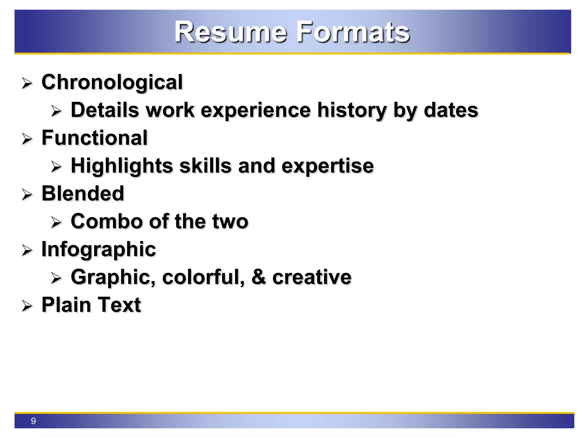 9
Resume Formats
 Chronological
 Details work experience history by dates
 Functional
 Highlights skills and expertise
 Blended
 Combo of the two
 Infographic
 Graphic, colorful, & creative
 Plain Text
 