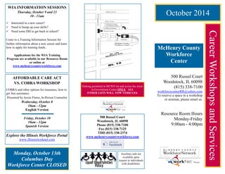 October 2014 
Career Workshops and Services 
McHenry County Workforce 
Center 
500 Russel Court 
Woodstock, IL 60098 
(815) 338-7100 
workforcecenterRR@yahoo.com 
To reserve a space in a workshop or seminar, please email us. 
Resource Room Hours 
Monday-Friday 
9:00am - 4:00pm 
Explore the Illinois Workforce Portal 
www.illinoisworknet.com 
WIA INFORMATION SESSIONS 
Thursday, October 9 and 23 
10 - 11am 
 Interested in a new career? 
 Need to bump up your skills? 
 Need some $$$ to get back to school? 
Come to a Training Information Session for 
further information about a new career and learn how to apply for training funds. 
Applications for the WIA Training 
Program are available in our Resource Room or online at www.mchenrycountyworkforce.com 
Monday, October 13th 
Columbus Day 
Workforce Center CLOSED 
Parking permitted in MCWN lot and across the street in Government Center ONLY. ALL 
OTHER LOTS WILL TOW VEHICLES. 
500 Russel Court 
Woodstock, IL 60098 
Phone (815) 338-7100 
Fax (815) 338-7125 
TDD (815) 338-2374 
www.mchenrycountyworkforce.com 
Auxiliary aids are available upon 
request to individuals with disabilities. 
AFFORDABLE CARE ACT 
VS. COBRA WORKSHOP 
COBRA and other options for insurance, how to get free assistance. 
Presented by Jessie Flores, In-Person Counselor 
Wednesday, October 8 
10am - 12pm 
English Version 
Friday, October 10 
10am - 12pm 
Spanish Version  