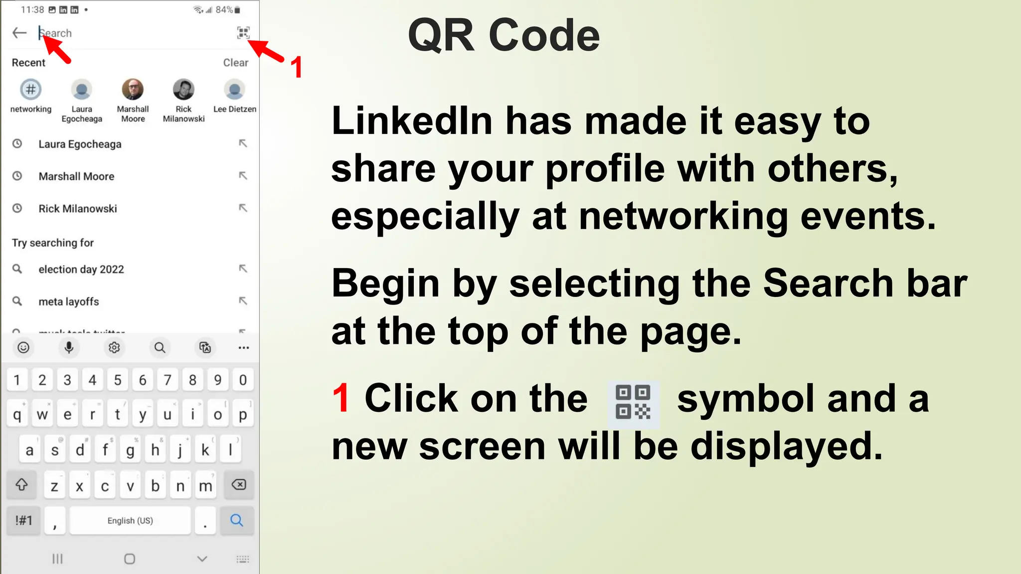 103
QR Code
LinkedIn has made it easy to
share your profile with others,
especially at networking events.
Begin by selecting the Search bar
at the top of the page.
1 Click on the symbol and a
new screen will be displayed.
1
 