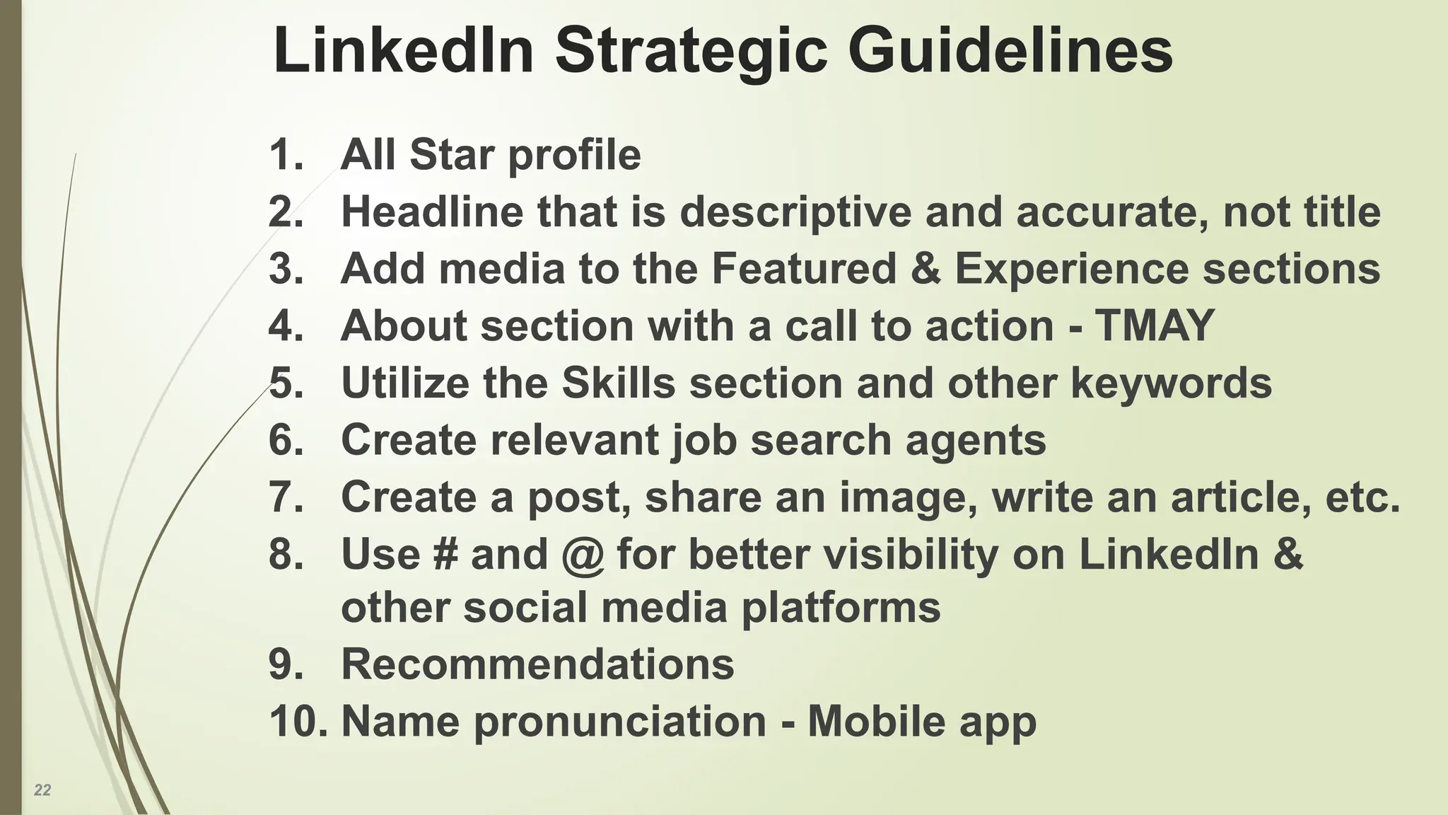 22
LinkedIn Strategic Guidelines
1. All Star profile
2. Headline that is descriptive and accurate, not title
3. Add media to the Featured & Experience sections
4. About section with a call to action - TMAY
5. Utilize the Skills section and other keywords
6. Create relevant job search agents
7. Create a post, share an image, write an article, etc.
8. Use # and @ for better visibility on LinkedIn &
other social media platforms
9. Recommendations
10. Name pronunciation - Mobile app
 