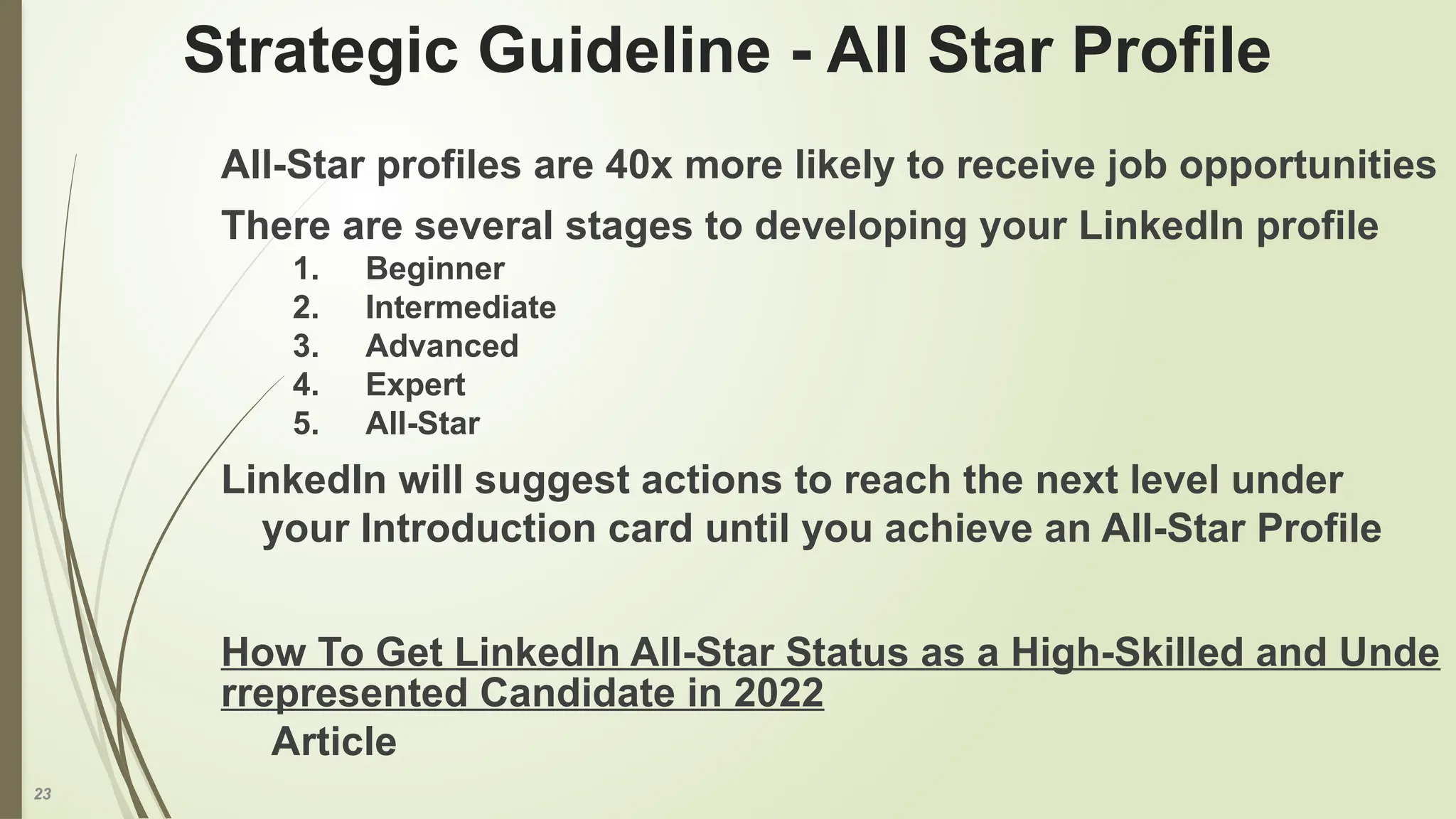 23
Strategic Guideline - All Star Profile
All-Star profiles are 40x more likely to receive job opportunities
There are several stages to developing your LinkedIn profile
1. Beginner
2. Intermediate
3. Advanced
4. Expert
5. All-Star
LinkedIn will suggest actions to reach the next level under
your Introduction card until you achieve an All-Star Profile
How To Get LinkedIn All-Star Status as a High-Skilled and Unde
rrepresented Candidate in 2022
Article
 