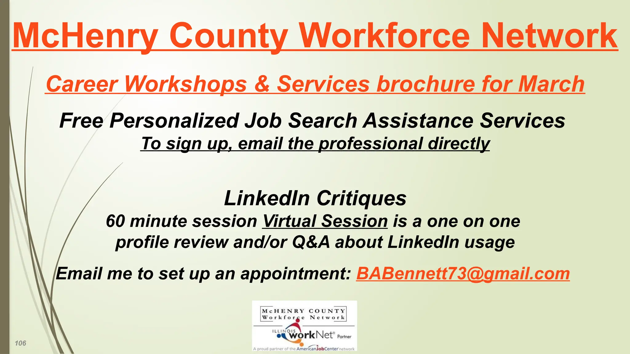 106
McHenry County Workforce Network
Career Workshops & Services brochure for March
Free Personalized Job Search Assistance Services
To sign up, email the professional directly
LinkedIn Critiques
60 minute session Virtual Session is a one on one
profile review and/or Q&A about LinkedIn usage
Email me to set up an appointment: BABennett73@gmail.com
 