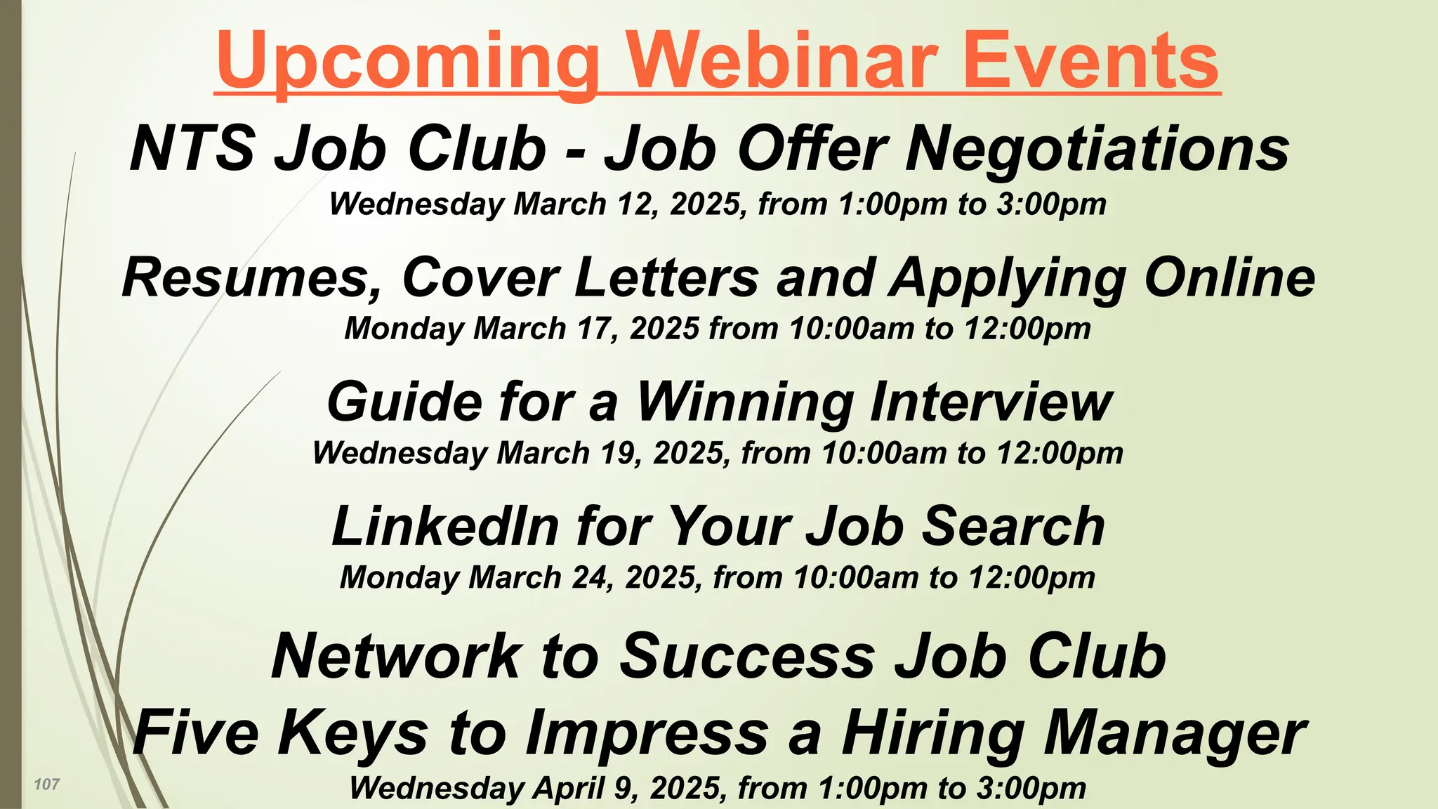107
Upcoming Webinar Events
NTS Job Club - Job Offer Negotiations
Wednesday March 12, 2025, from 1:00pm to 3:00pm
Resumes, Cover Letters and Applying Online
Monday March 17, 2025 from 10:00am to 12:00pm
Guide for a Winning Interview
Wednesday March 19, 2025, from 10:00am to 12:00pm
LinkedIn for Your Job Search
Monday March 24, 2025, from 10:00am to 12:00pm
Network to Success Job Club
Five Keys to Impress a Hiring Manager
Wednesday April 9, 2025, from 1:00pm to 3:00pm
 