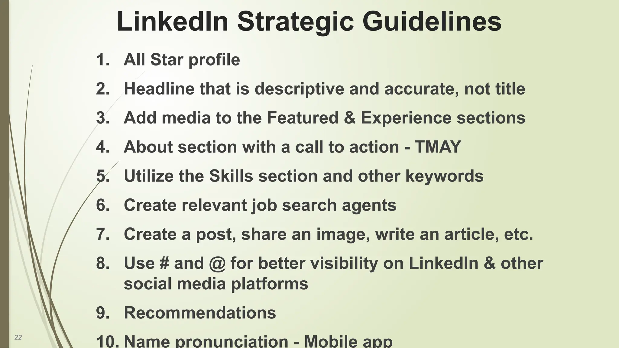 22
LinkedIn Strategic Guidelines
1. All Star profile
2. Headline that is descriptive and accurate, not title
3. Add media to the Featured & Experience sections
4. About section with a call to action - TMAY
5. Utilize the Skills section and other keywords
6. Create relevant job search agents
7. Create a post, share an image, write an article, etc.
8. Use # and @ for better visibility on LinkedIn & other
social media platforms
9. Recommendations
10. Name pronunciation - Mobile app
 