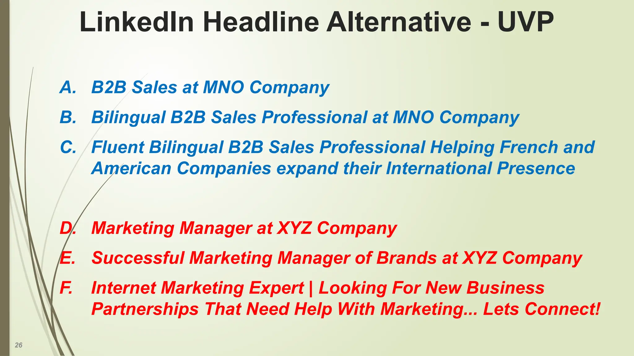 26
A. B2B Sales at MNO Company
B. Bilingual B2B Sales Professional at MNO Company
C. Fluent Bilingual B2B Sales Professional Helping French and
American Companies expand their International Presence
D. Marketing Manager at XYZ Company
E. Successful Marketing Manager of Brands at XYZ Company
F. Internet Marketing Expert | Looking For New Business
Partnerships That Need Help With Marketing... Lets Connect!
LinkedIn Headline Alternative - UVP
 
