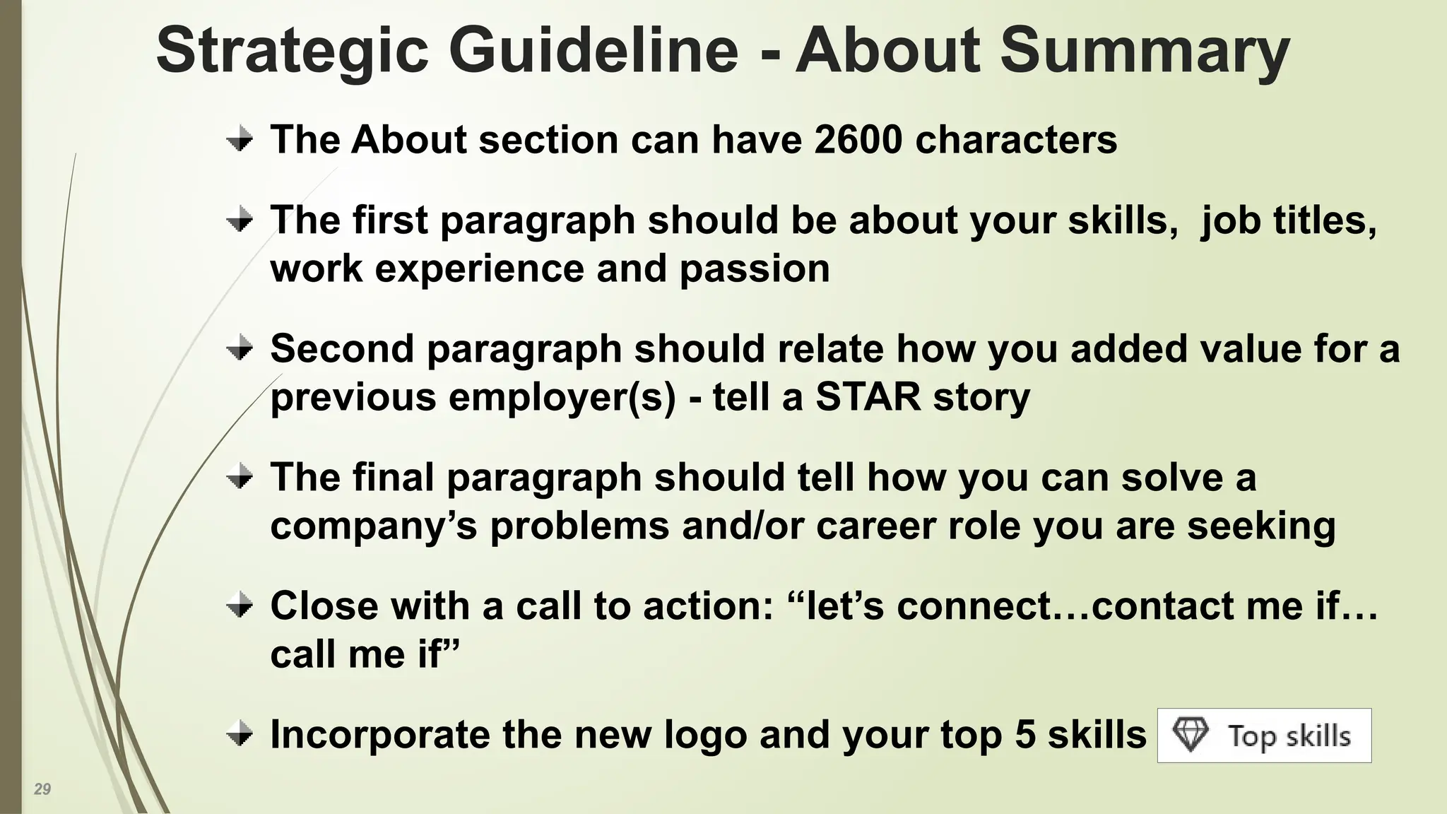 29
The About section can have 2600 characters
The first paragraph should be about your skills, job titles,
work experience and passion
Second paragraph should relate how you added value for a
previous employer(s) - tell a STAR story
The final paragraph should tell how you can solve a
company’s problems and/or career role you are seeking
Close with a call to action: “let’s connect…contact me if…
call me if”
Incorporate the new logo and your top 5 skills
Strategic Guideline - About Summary
 