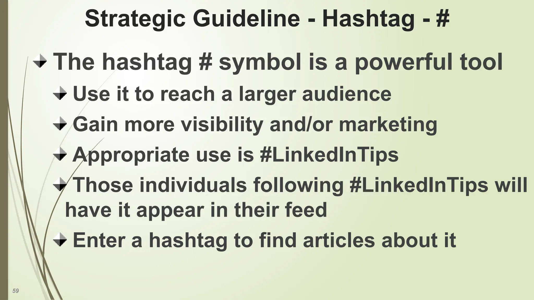 59
Strategic Guideline - Hashtag - #
The hashtag # symbol is a powerful tool
Use it to reach a larger audience
Gain more visibility and/or marketing
Appropriate use is #LinkedInTips
Those individuals following #LinkedInTips will
have it appear in their feed
Enter a hashtag to find articles about it
 