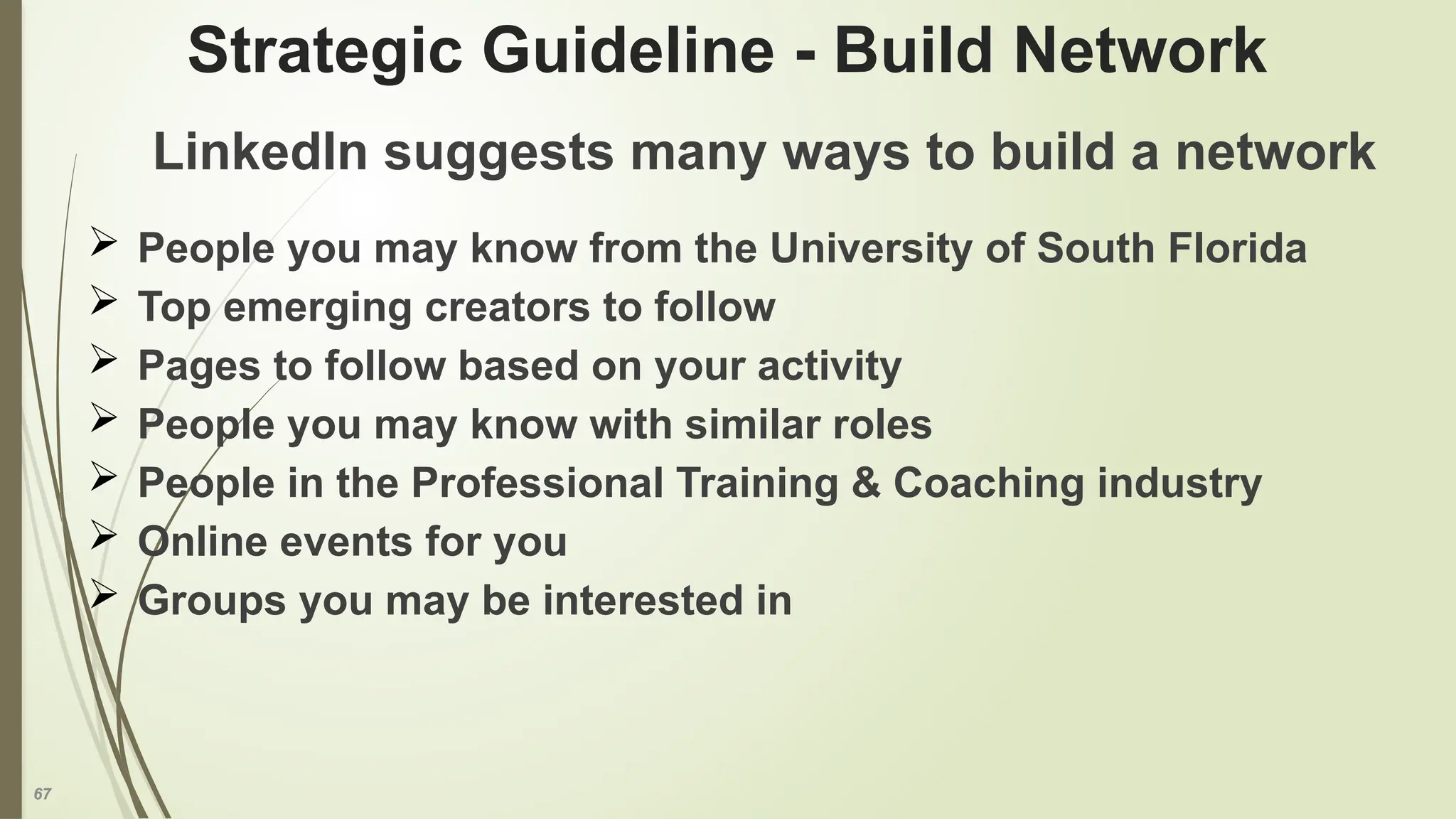 67
Strategic Guideline - Build Network
LinkedIn suggests many ways to build a network
 People you may know from the University of South Florida
 Top emerging creators to follow
 Pages to follow based on your activity
 People you may know with similar roles
 People in the Professional Training & Coaching industry
 Online events for you
 Groups you may be interested in
 