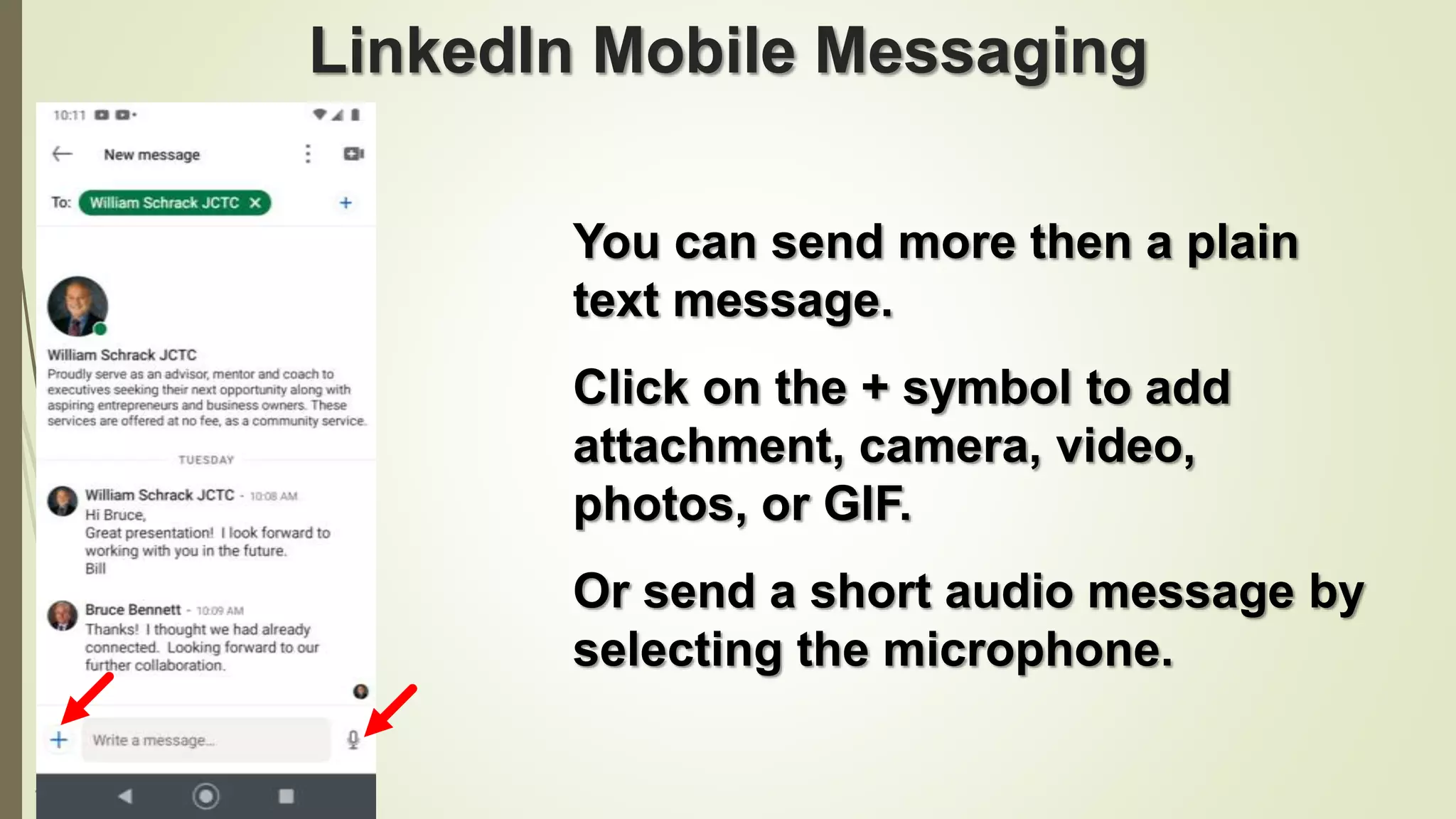 104
LinkedIn Mobile Messaging
You can send more then a plain
text message.
Click on the + symbol to add
attachment, camera, video,
photos, or GIF.
Or send a short audio message by
selecting the microphone.
 