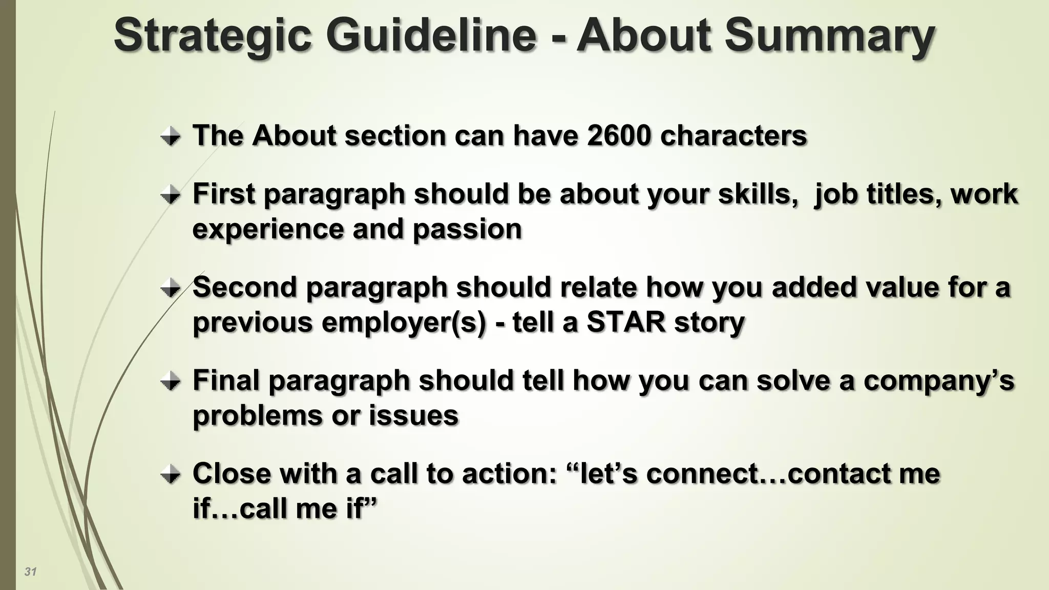 31
The About section can have 2600 characters
First paragraph should be about your skills, job titles, work
experience and passion
Second paragraph should relate how you added value for a
previous employer(s) - tell a STAR story
Final paragraph should tell how you can solve a company’s
problems or issues
Close with a call to action: “let’s connect…contact me
if…call me if”
Strategic Guideline - About Summary
 
