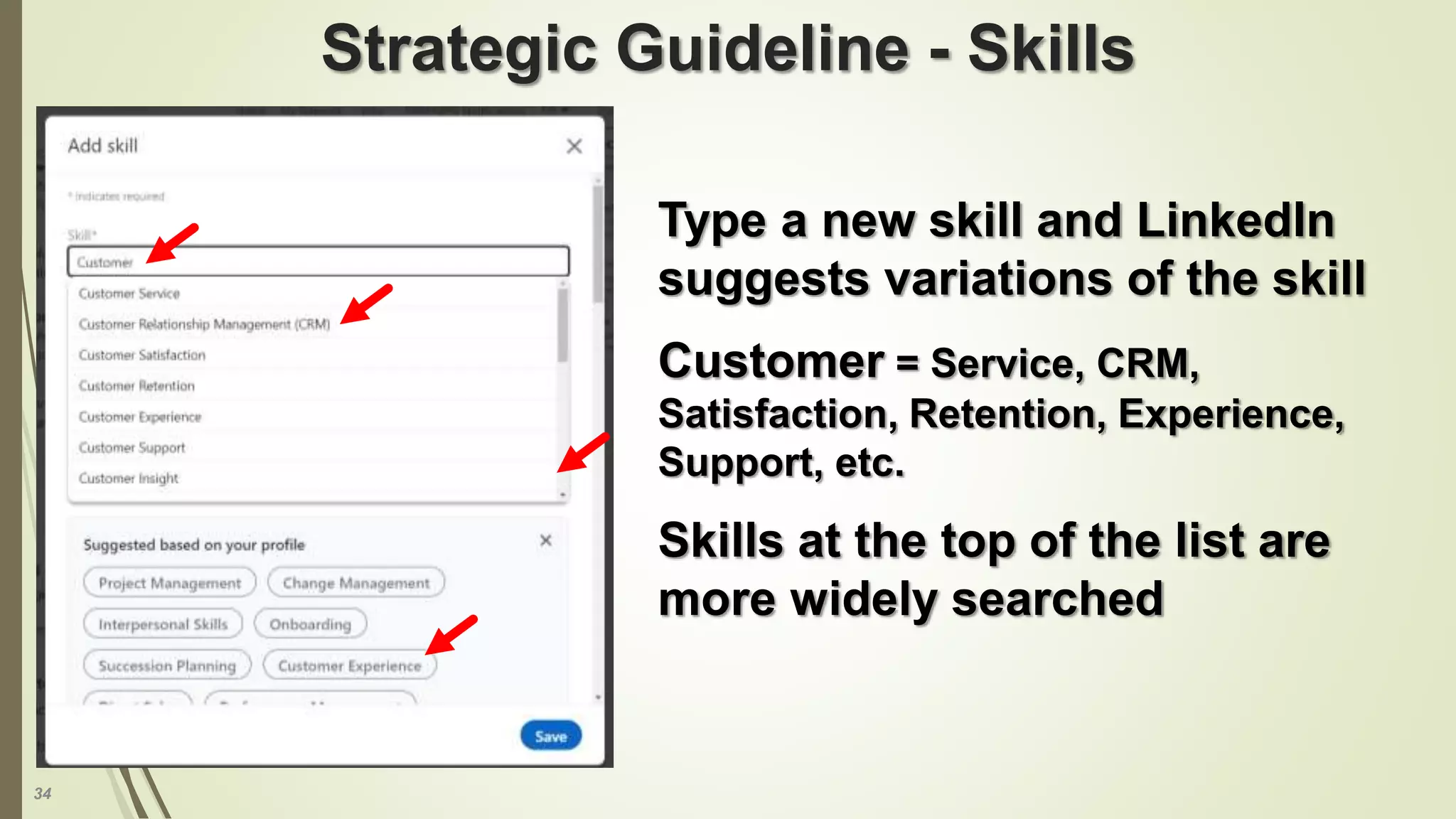 34
Strategic Guideline - Skills
Type a new skill and LinkedIn
suggests variations of the skill
Customer = Service, CRM,
Satisfaction, Retention, Experience,
Support, etc.
Skills at the top of the list are
more widely searched
 