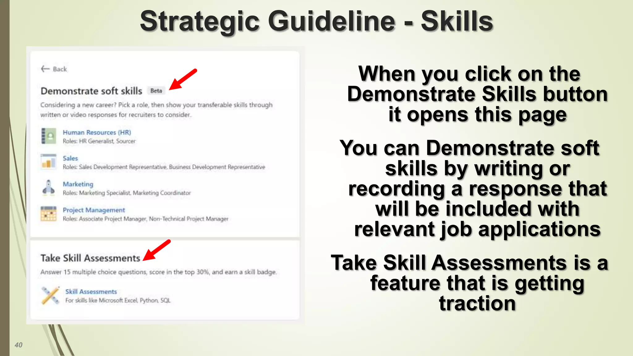 40
Strategic Guideline - Skills
When you click on the
Demonstrate Skills button
it opens this page
You can Demonstrate soft
skills by writing or
recording a response that
will be included with
relevant job applications
Take Skill Assessments is a
feature that is getting
traction
 
