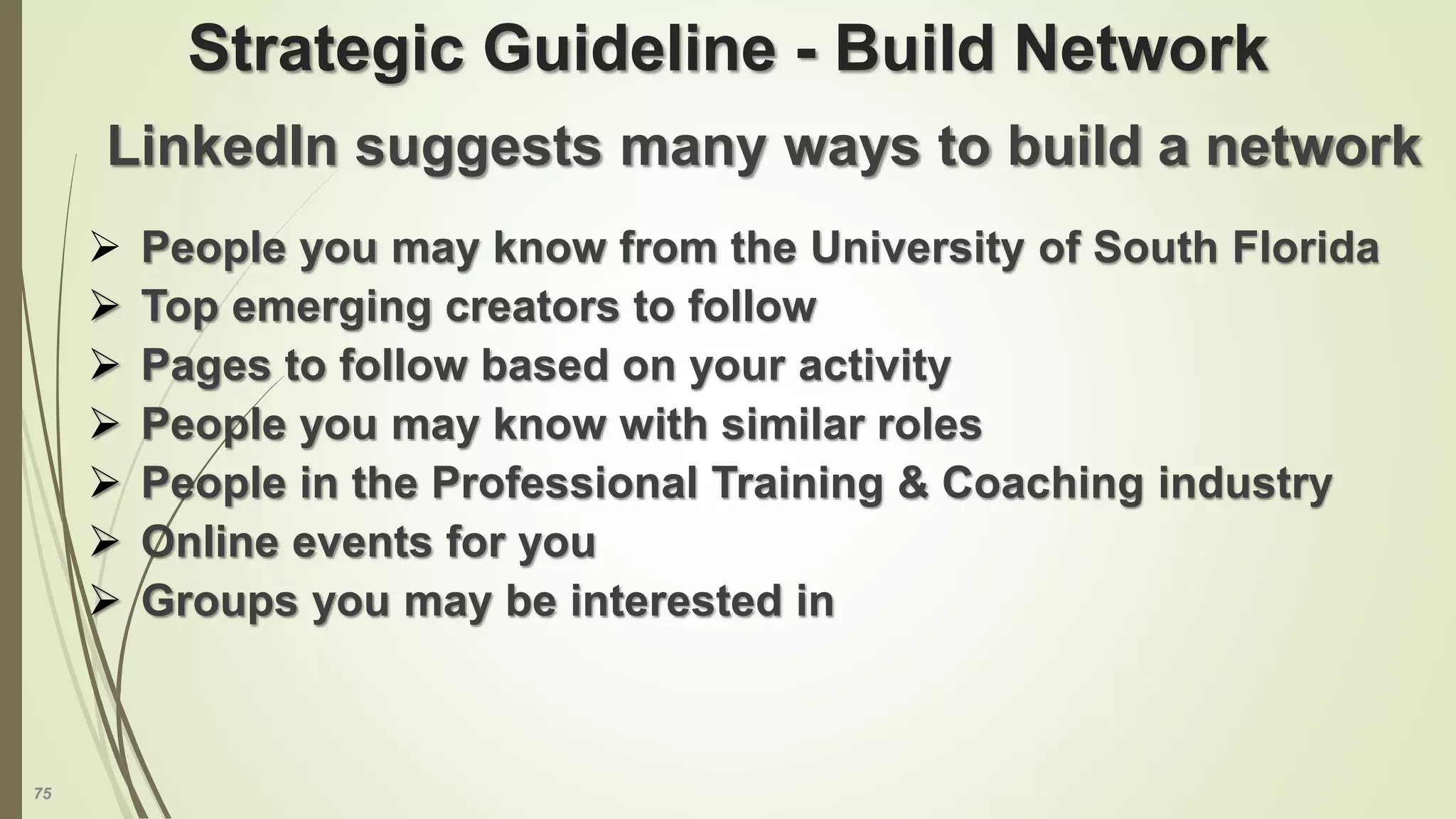 75
Strategic Guideline - Build Network
LinkedIn suggests many ways to build a network
 People you may know from the University of South Florida
 Top emerging creators to follow
 Pages to follow based on your activity
 People you may know with similar roles
 People in the Professional Training & Coaching industry
 Online events for you
 Groups you may be interested in
 