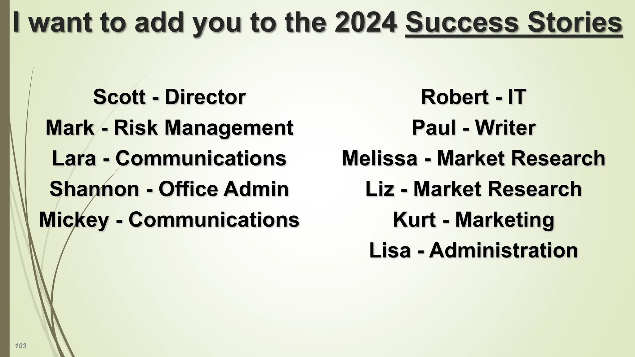 103
I want to add you to the 2024 Success Stories
Scott - Director
Mark - Risk Management
Lara - Communications
Shannon - Office Admin
Mickey - Communications
Robert - IT
Paul - Writer
Melissa - Market Research
Liz - Market Research
Kurt - Marketing
Lisa - Administration
 
