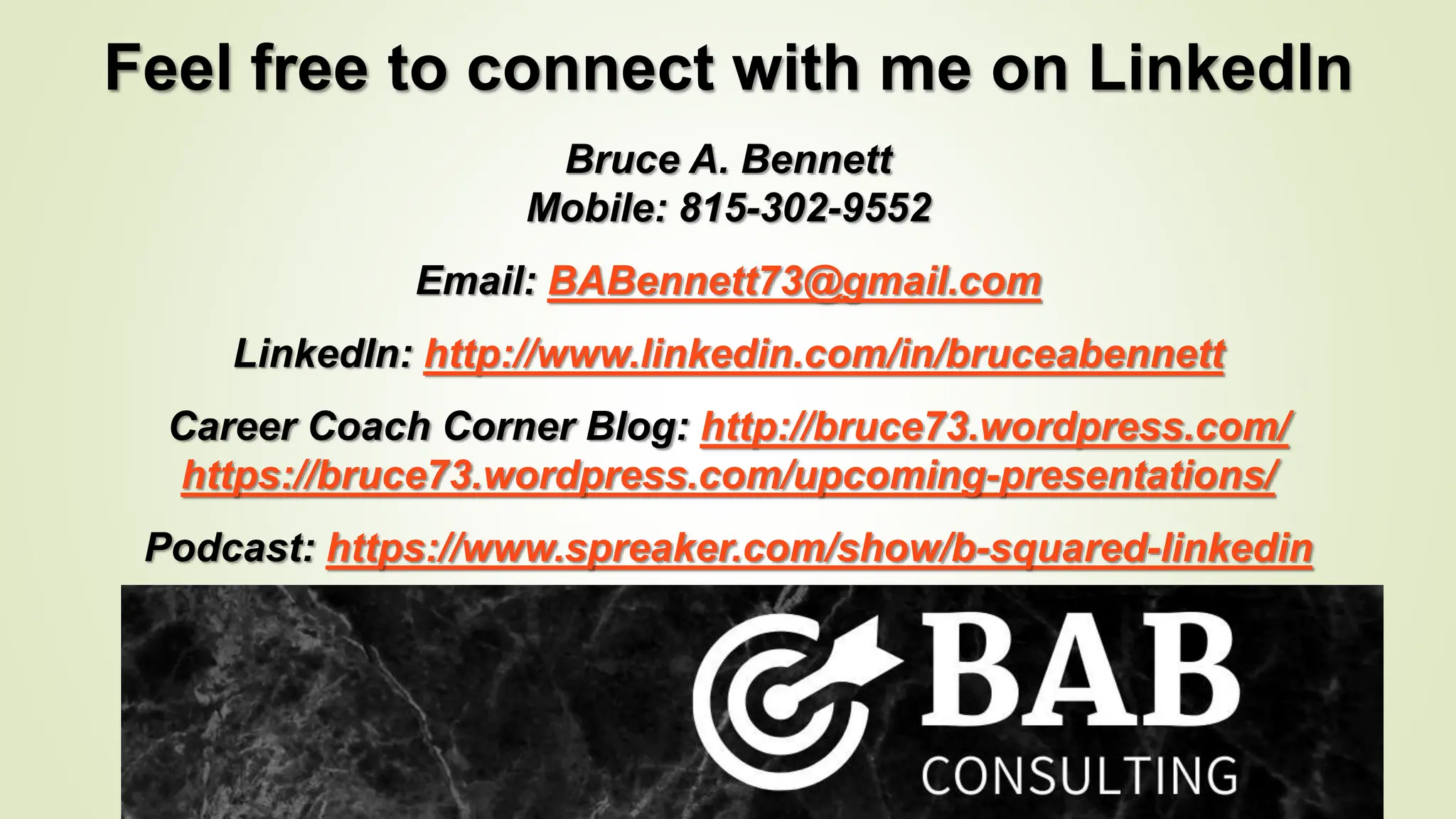 Feel free to connect with me on LinkedIn
Bruce A. Bennett
Mobile: 815-302-9552
Email: BABennett73@gmail.com
LinkedIn: http://www.linkedin.com/in/bruceabennett
Career Coach Corner Blog: http://bruce73.wordpress.com/
https://bruce73.wordpress.com/upcoming-presentations/
Podcast: https://www.spreaker.com/show/b-squared-linkedin
 