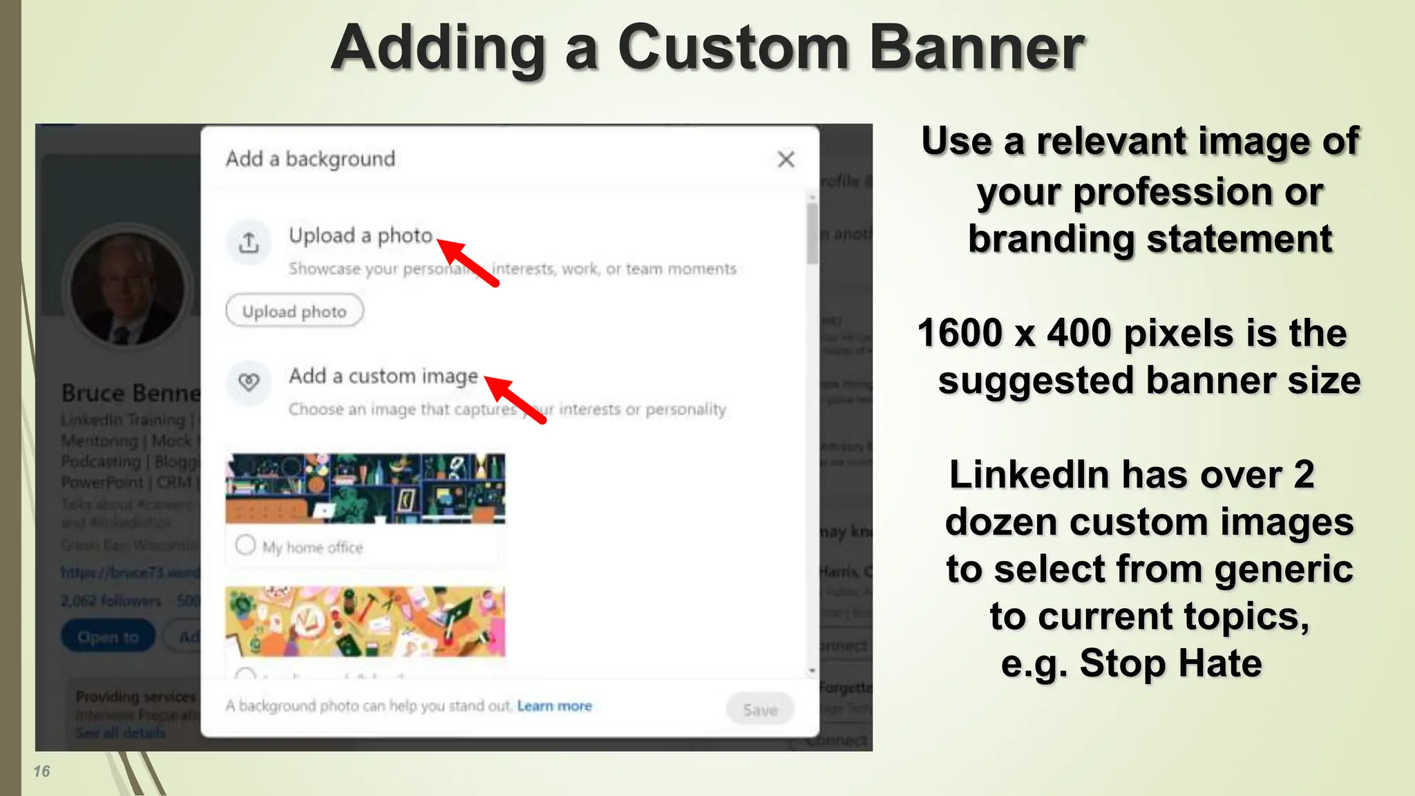 16
Adding a Custom Banner
Use a relevant image of
your profession or
branding statement
1600 x 400 pixels is the
suggested banner size
LinkedIn has over 2
dozen custom images
to select from generic
to current topics,
e.g. Stop Hate
 