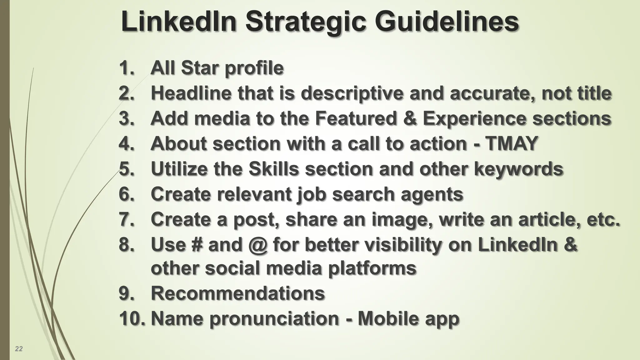 22
LinkedIn Strategic Guidelines
1. All Star profile
2. Headline that is descriptive and accurate, not title
3. Add media to the Featured & Experience sections
4. About section with a call to action - TMAY
5. Utilize the Skills section and other keywords
6. Create relevant job search agents
7. Create a post, share an image, write an article, etc.
8. Use # and @ for better visibility on LinkedIn &
other social media platforms
9. Recommendations
10. Name pronunciation - Mobile app
 