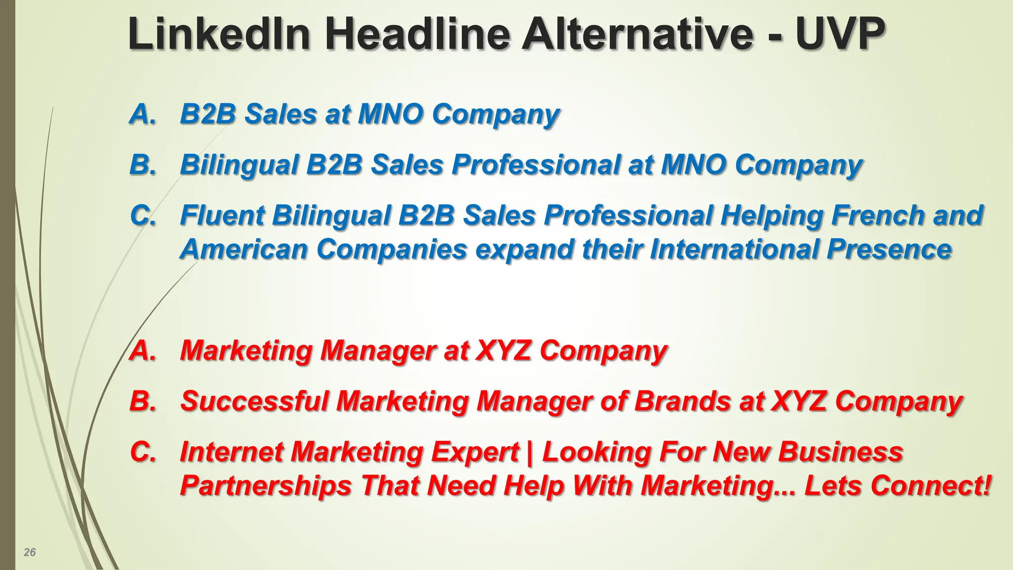 26
A. B2B Sales at MNO Company
B. Bilingual B2B Sales Professional at MNO Company
C. Fluent Bilingual B2B Sales Professional Helping French and
American Companies expand their International Presence
A. Marketing Manager at XYZ Company
B. Successful Marketing Manager of Brands at XYZ Company
C. Internet Marketing Expert | Looking For New Business
Partnerships That Need Help With Marketing... Lets Connect!
LinkedIn Headline Alternative - UVP
 