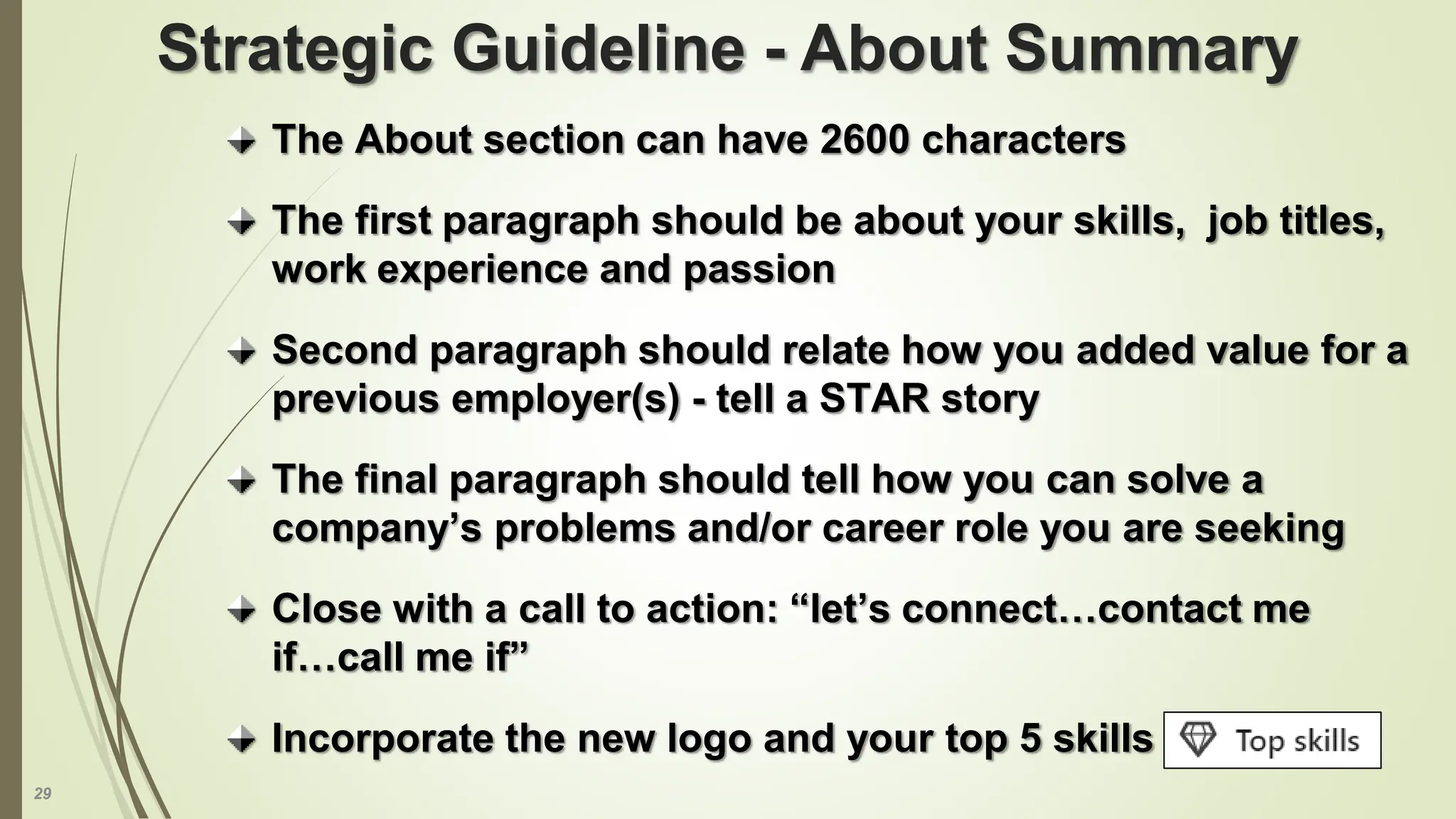 29
The About section can have 2600 characters
The first paragraph should be about your skills, job titles,
work experience and passion
Second paragraph should relate how you added value for a
previous employer(s) - tell a STAR story
The final paragraph should tell how you can solve a
company’s problems and/or career role you are seeking
Close with a call to action: “let’s connect…contact me
if…call me if”
Incorporate the new logo and your top 5 skills
Strategic Guideline - About Summary
 