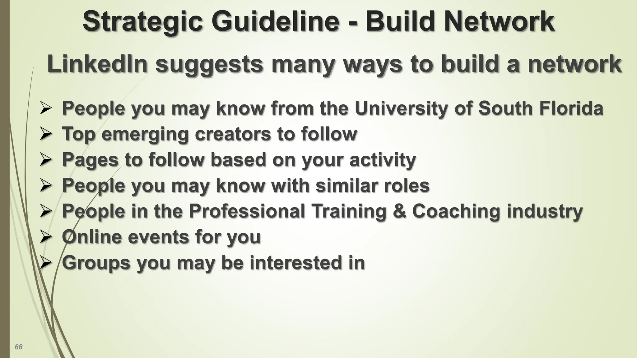 66
Strategic Guideline - Build Network
LinkedIn suggests many ways to build a network
 People you may know from the University of South Florida
 Top emerging creators to follow
 Pages to follow based on your activity
 People you may know with similar roles
 People in the Professional Training & Coaching industry
 Online events for you
 Groups you may be interested in
 