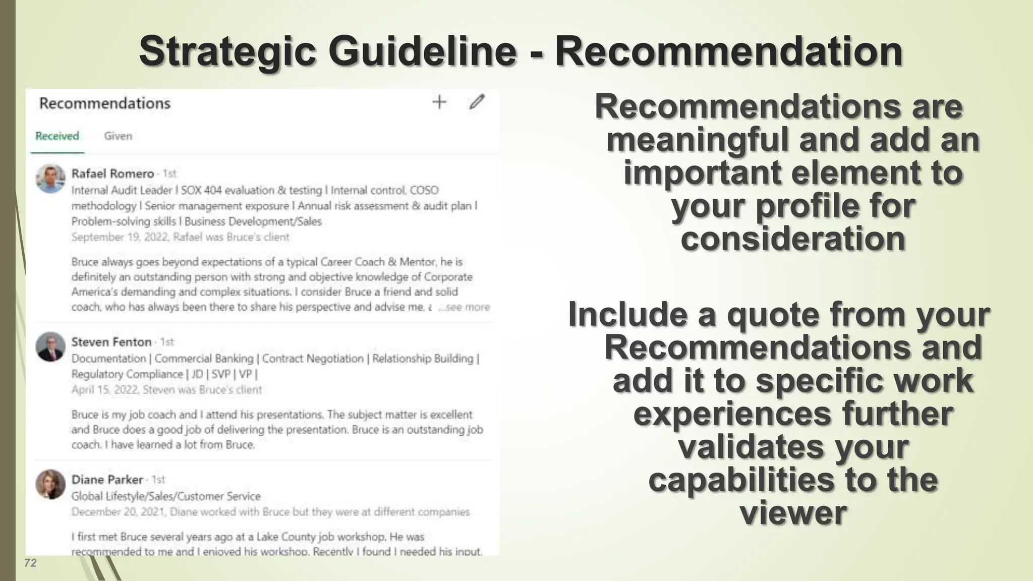 72
Strategic Guideline - Recommendation
Recommendations are
meaningful and add an
important element to
your profile for
consideration
Include a quote from your
Recommendations and
add it to specific work
experiences further
validates your
capabilities to the
viewer
 