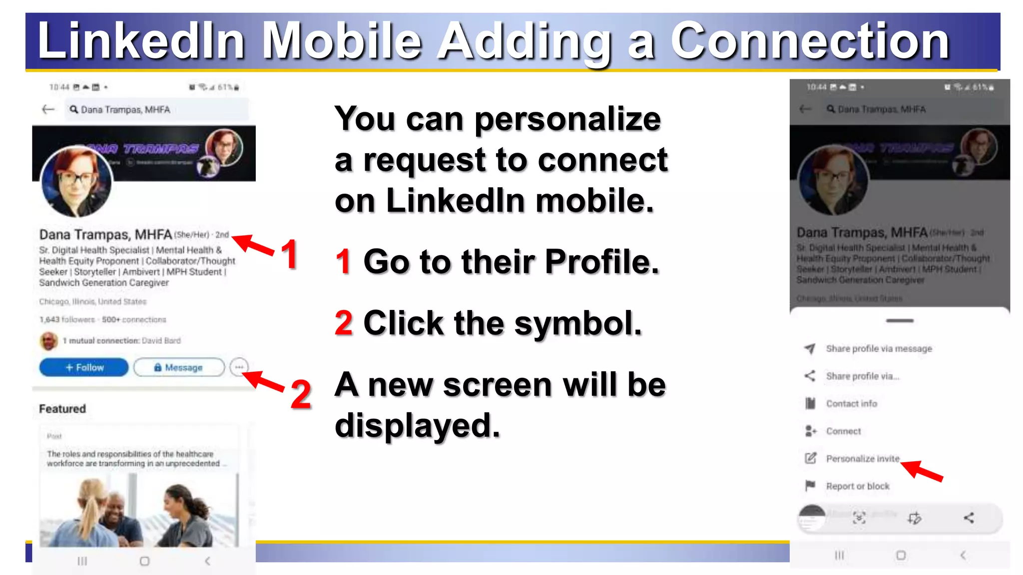 101
LinkedIn Mobile Adding a Connection
You can personalize
a request to connect
on LinkedIn mobile.
1 Go to their Profile.
2 Click the symbol.
A new screen will be
displayed.
2
1
 