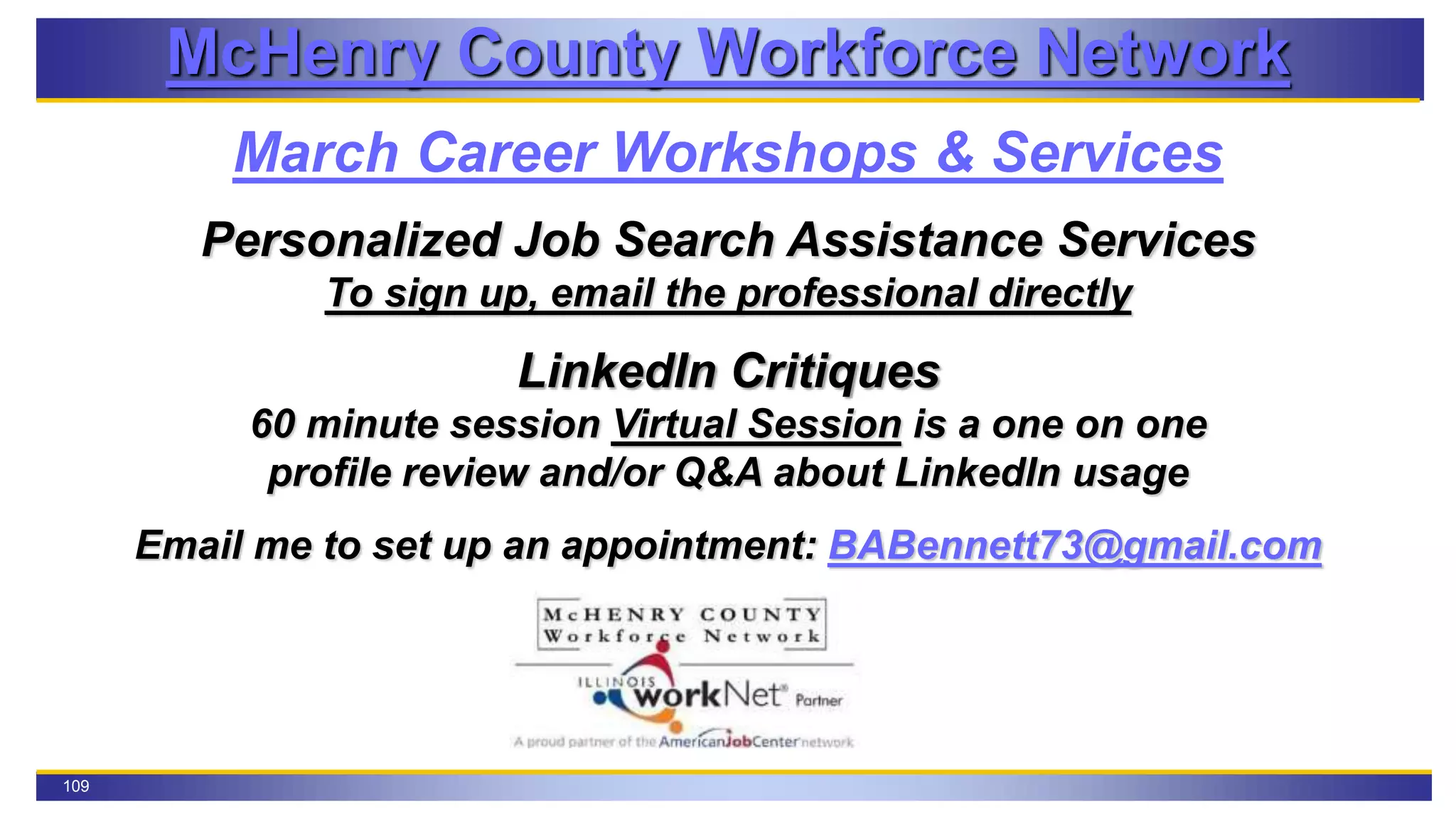 109
McHenry County Workforce Network
March Career Workshops & Services
Personalized Job Search Assistance Services
To sign up, email the professional directly
LinkedIn Critiques
60 minute session Virtual Session is a one on one
profile review and/or Q&A about LinkedIn usage
Email me to set up an appointment: BABennett73@gmail.com
 