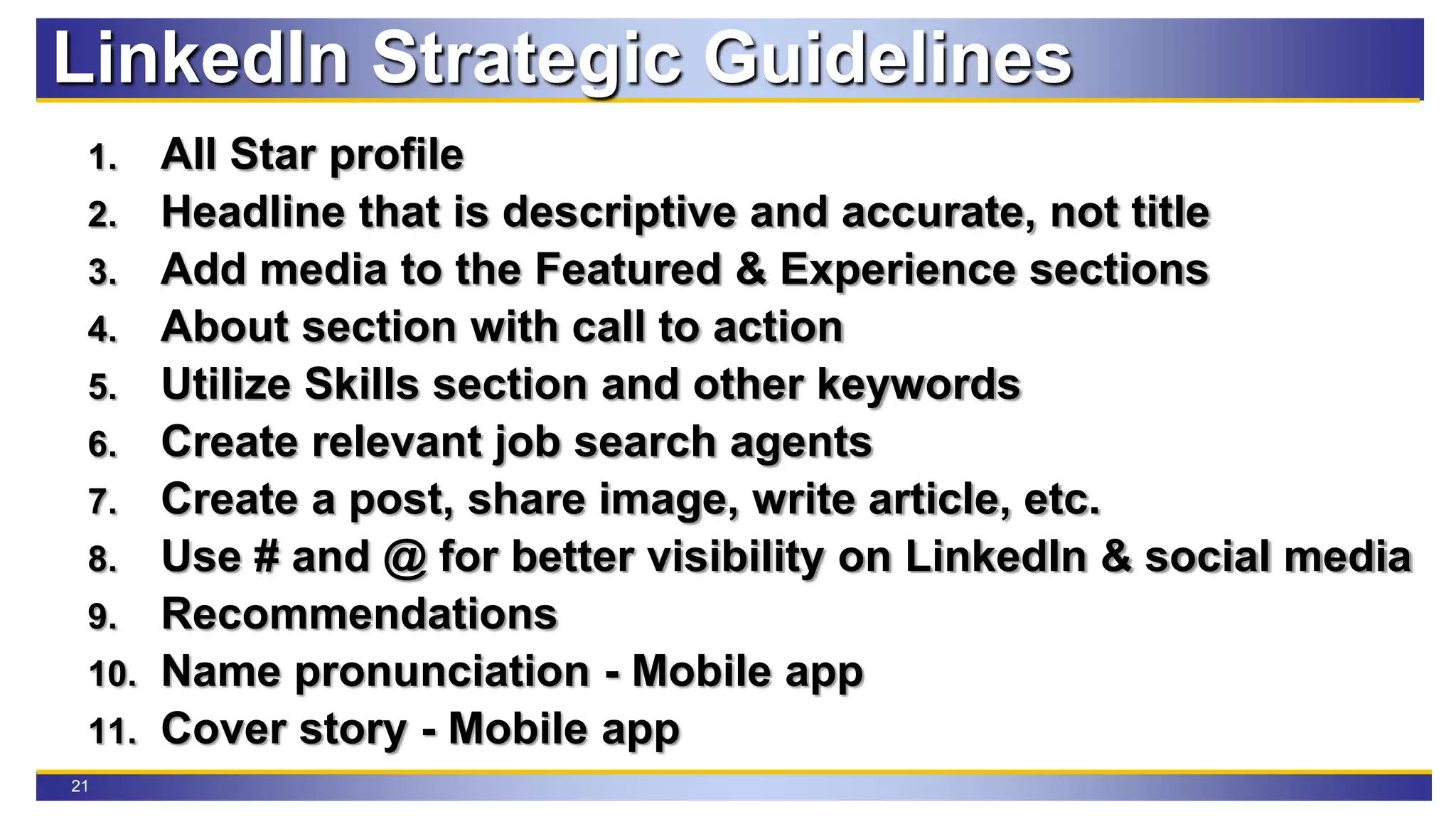 21
LinkedIn Strategic Guidelines
1. All Star profile
2. Headline that is descriptive and accurate, not title
3. Add media to the Featured & Experience sections
4. About section with call to action
5. Utilize Skills section and other keywords
6. Create relevant job search agents
7. Create a post, share image, write article, etc.
8. Use # and @ for better visibility on LinkedIn & social media
9. Recommendations
10. Name pronunciation - Mobile app
11. Cover story - Mobile app
 