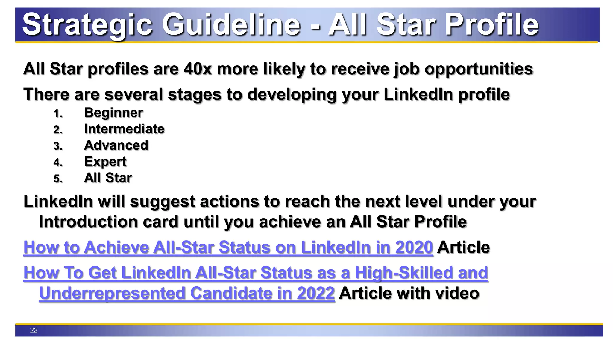 22
All Star profiles are 40x more likely to receive job opportunities
There are several stages to developing your LinkedIn profile
1. Beginner
2. Intermediate
3. Advanced
4. Expert
5. All Star
LinkedIn will suggest actions to reach the next level under your
Introduction card until you achieve an All Star Profile
How to Achieve All-Star Status on LinkedIn in 2020 Article
How To Get LinkedIn All-Star Status as a High-Skilled and
Underrepresented Candidate in 2022 Article with video
Strategic Guideline - All Star Profile
 